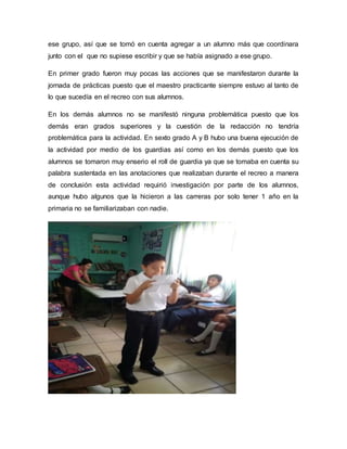 ese grupo, así que se tomó en cuenta agregar a un alumno más que coordinara
junto con el que no supiese escribir y que se había asignado a ese grupo.
En primer grado fueron muy pocas las acciones que se manifestaron durante la
jornada de prácticas puesto que el maestro practicante siempre estuvo al tanto de
lo que sucedía en el recreo con sus alumnos.
En los demás alumnos no se manifestó ninguna problemática puesto que los
demás eran grados superiores y la cuestión de la redacción no tendría
problemática para la actividad. En sexto grado A y B hubo una buena ejecución de
la actividad por medio de los guardias así como en los demás puesto que los
alumnos se tomaron muy enserio el roll de guardia ya que se tomaba en cuenta su
palabra sustentada en las anotaciones que realizaban durante el recreo a manera
de conclusión esta actividad requirió investigación por parte de los alumnos,
aunque hubo algunos que la hicieron a las carreras por solo tener 1 año en la
primaria no se familiarizaban con nadie.
 