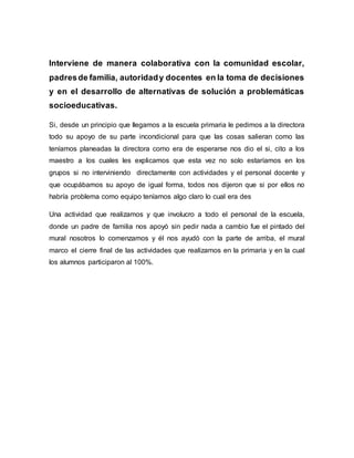 Interviene de manera colaborativa con la comunidad escolar,
padresde familia, autoridady docentes en la toma de decisiones
y en el desarrollo de alternativas de solución a problemáticas
socioeducativas.
Si, desde un principio que llegamos a la escuela primaria le pedimos a la directora
todo su apoyo de su parte incondicional para que las cosas salieran como las
teníamos planeadas la directora como era de esperarse nos dio el si, cito a los
maestro a los cuales les explicamos que esta vez no solo estaríamos en los
grupos si no interviniendo directamente con actividades y el personal docente y
que ocupábamos su apoyo de igual forma, todos nos dijeron que si por ellos no
habría problema como equipo teníamos algo claro lo cual era des
Una actividad que realizamos y que involucro a todo el personal de la escuela,
donde un padre de familia nos apoyó sin pedir nada a cambio fue el pintado del
mural nosotros lo comenzamos y él nos ayudó con la parte de arriba, el mural
marco el cierre final de las actividades que realizamos en la primaria y en la cual
los alumnos participaron al 100%.
 