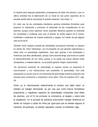 un reporte para después pasárnoslo y encargarnos de darle una sanción, y por un
última actividad fue la elaboración de un mural en una parte especifica de la
escuela donde toda la comunidad lo pudiera observar. (Ver anexo 1)
En cada una de las actividades intentamos generar ambientes formativos para
propiciar la autonomía y promover el desarrollo de las competencias en los
alumnos, porque como sabemos cómo docentes debemos generar un ambiente
de comodidad y confianza para que el alumno se sienta seguro de sí mismo,
incitándolo a participar de manera autónoma y segura, sin miedo de que alguien
más se ría de él.
También como equipos durante las actividades procuramos fomentar un espacio
en donde los niños interactúen, con el propósito de que generen experiencias y
sobre todo un aprendizaje significativo, todo esto gracias a las actividades y
dinámicas que llevo planificadas, porque como docente tengo que tomar en cuenta
el desenvolvimiento de los niños, porque si no existe una buena relación entre
compañeros, o maestro-alumno, no se podría generar ningún conocimiento.
“Se denomina ambiente de aprendizaje al espacio donde se desarrolla la
comunicación y las interacciones que posibilitan el aprendizaje. Con esta
perspectiva se asume que en los ambientes de aprendizaje media la actuación del
docente para construirlos y emplearlos como tales.” Plan de estudios 2011, pág.
28
Como ya lo mencionamos anteriormente lo primero que debe hacer un
maestro es trabajar éticamente, es por eso que como futuros formadores
propiciamos y regulamos espacios de aprendizajes incluyentes para todos
los alumnos, con el fin de promover la convivencia, el respeto y sobre todo
la aceptación. En la jornada de prácticas procuramos manejar dinámicas en
donde se incluyan a todos los niños por igual para que se sientan seguros al
momento de participar, se sientan apoyados cuando no entiendan algo.
 
