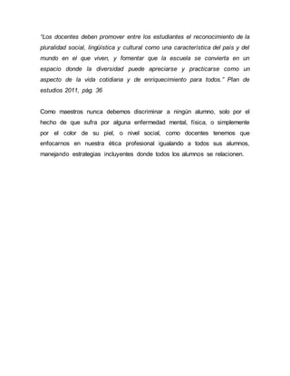 “Los docentes deben promover entre los estudiantes el reconocimiento de la
pluralidad social, lingüística y cultural como una característica del país y del
mundo en el que viven, y fomentar que la escuela se convierta en un
espacio donde la diversidad puede apreciarse y practicarse como un
aspecto de la vida cotidiana y de enriquecimiento para todos.” Plan de
estudios 2011, pág. 36
Como maestros nunca debemos discriminar a ningún alumno, solo por el
hecho de que sufra por alguna enfermedad mental, física, o simplemente
por el color de su piel, o nivel social, como docentes tenemos que
enfocarnos en nuestra ética profesional igualando a todos sus alumnos,
manejando estrategias incluyentes donde todos los alumnos se relacionen.
 