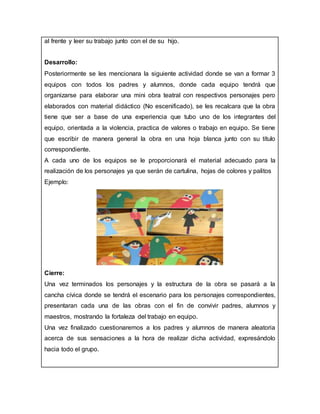 al frente y leer su trabajo junto con el de su hijo.
Desarrollo:
Posteriormente se les mencionara la siguiente actividad donde se van a formar 3
equipos con todos los padres y alumnos, donde cada equipo tendrá que
organizarse para elaborar una mini obra teatral con respectivos personajes pero
elaborados con material didáctico (No escenificado), se les recalcara que la obra
tiene que ser a base de una experiencia que tubo uno de los integrantes del
equipo, orientada a la violencia, practica de valores o trabajo en equipo. Se tiene
que escribir de manera general la obra en una hoja blanca junto con su título
correspondiente.
A cada uno de los equipos se le proporcionará el material adecuado para la
realización de los personajes ya que serán de cartulina, hojas de colores y palitos
Ejemplo:
Cierre:
Una vez terminados los personajes y la estructura de la obra se pasará a la
cancha cívica donde se tendrá el escenario para los personajes correspondientes,
presentaran cada una de las obras con el fin de convivir padres, alumnos y
maestros, mostrando la fortaleza del trabajo en equipo.
Una vez finalizado cuestionaremos a los padres y alumnos de manera aleatoria
acerca de sus sensaciones a la hora de realizar dicha actividad, expresándolo
hacia todo el grupo.
 