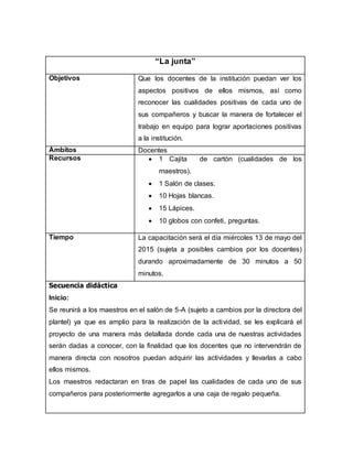 “La junta”
Objetivos Que los docentes de la institución puedan ver los
aspectos positivos de ellos mismos, así como
reconocer las cualidades positivas de cada uno de
sus compañeros y buscar la manera de fortalecer el
trabajo en equipo para lograr aportaciones positivas
a la institución.
Ámbitos Docentes
Recursos  1 Cajita de cartón (cualidades de los
maestros).
 1 Salón de clases.
 10 Hojas blancas.
 15 Lápices.
 10 globos con confeti, preguntas.
Tiempo La capacitación será el día miércoles 13 de mayo del
2015 (sujeta a posibles cambios por los docentes)
durando aproximadamente de 30 minutos a 50
minutos.
Secuencia didáctica
Inicio:
Se reunirá a los maestros en el salón de 5-A (sujeto a cambios por la directora del
plantel) ya que es amplio para la realización de la actividad, se les explicará el
proyecto de una manera más detallada donde cada una de nuestras actividades
serán dadas a conocer, con la finalidad que los docentes que no intervendrán de
manera directa con nosotros puedan adquirir las actividades y llevarlas a cabo
ellos mismos.
Los maestros redactaran en tiras de papel las cualidades de cada uno de sus
compañeros para posteriormente agregarlos a una caja de regalo pequeña.
 