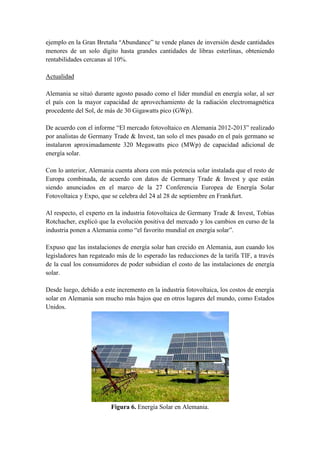 ejemplo en la Gran Bretaña “Abundance” te vende planes de inversión desde cantidades
menores de un solo dígito hasta grandes cantidades de libras esterlinas, obteniendo
rentabilidades cercanas al 10%.

Actualidad

Alemania se situó durante agosto pasado como el líder mundial en energía solar, al ser
el país con la mayor capacidad de aprovechamiento de la radiación electromagnética
procedente del Sol, de más de 30 Gigawatts pico (GWp).

De acuerdo con el informe “El mercado fotovoltaico en Alemania 2012-2013” realizado
por analistas de Germany Trade & Invest, tan solo el mes pasado en el país germano se
instalaron aproximadamente 320 Megawatts pico (MWp) de capacidad adicional de
energía solar.

Con lo anterior, Alemania cuenta ahora con más potencia solar instalada que el resto de
Europa combinada, de acuerdo con datos de Germany Trade & Invest y que están
siendo anunciados en el marco de la 27 Conferencia Europea de Energía Solar
Fotovoltaica y Expo, que se celebra del 24 al 28 de septiembre en Frankfurt.

Al respecto, el experto en la industria fotovoltaica de Germany Trade & Invest, Tobías
Rotchacher, explicó que la evolución positiva del mercado y los cambios en curso de la
industria ponen a Alemania como “el favorito mundial en energía solar”.

Expuso que las instalaciones de energía solar han crecido en Alemania, aun cuando los
legisladores han regateado más de lo esperado las reducciones de la tarifa TIF, a través
de la cual los consumidores de poder subsidian el costo de las instalaciones de energía
solar.

Desde luego, debido a este incremento en la industria fotovoltaica, los costos de energía
solar en Alemania son mucho más bajos que en otros lugares del mundo, como Estados
Unidos.




                         Figura 6. Energía Solar en Alemania.
 