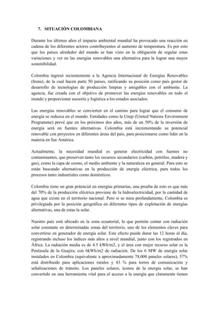 7. SITUACIÓN COLOMBIANA

Durante los últimos años el impacto ambiental mundial ha provocado una reacción en
cadena de los diferentes actores contribuyentes al aumento de temperatura. Es por esto
que los países alrededor del mundo se han visto en la obligación de regular estas
variaciones y ver en las energías renovables una alternativa para la lograr una mayor
sostenibilidad.

Colombia ingresó recientemente a la Agencia Internacional de Energías Renovables
(Irena), de la cual hacen parte 50 países, ratificando su posición como país gestor de
desarrollo de tecnologías de producción limpias y amigables con el ambiente. La
agencia, fue creada con el objetivo de promover las energías renovables en todo el
mundo y proporcionar asesoría y logística a los estados asociados.

Las energías renovables se convierten en el camino para lograr que el consumo de
energía se reduzca en el mundo. Entidades como la Unep (United Nations Environment
Programme) prevé que en los próximos dos años, más de un 50% de la inversión de
energía será en fuentes alternativas. Colombia está incrementando su potencial
renovable con proyectos en diferentes áreas del país, para posicionarse como líder en la
materia en Sur América.

Actualmente, la necesidad mundial es generar electricidad con fuentes no
contaminantes, que preserven tanto los recursos secundarios (carbón, petróleo, madera y
gas), como la capa de ozono, el medio ambiente y la naturaleza en general. Para esto se
están buscando alternativas en la producción de energía eléctrica, para todos los
procesos tanto industriales como domésticos.

Colombia tiene un gran potencial en energías primarias, una prueba de esto es que más
del 70% de la producción eléctrica proviene de la hidroelectricidad, por la cantidad de
agua que existe en el territorio nacional. Pero si se mira profundamente, Colombia es
privilegiada por la posición geográfica en diferentes tipos de explotación de energías
alternativas, una de estas la solar.

Nuestro país está ubicado en la zona ecuatorial, lo que permite contar con radiación
solar constante en determinadas zonas del territorio, uno de los elementos claves para
convertirse en generador de energía solar. Este efecto puede durar las 12 horas al día,
registrando incluso los índices más altos a nivel mundial, junto con los registrados en
África. La radiación media es de 4.5 kWh/m2, y el área con mejor recurso solar es la
Península de la Guajira, con 6kWh/m2 de radiación. De los 6 MW de energía solar
instalados en Colombia (equivalente a aproximadamente 78,000 paneles solares), 57%
está distribuido para aplicaciones rurales y 43 % para torres de comunicación y
señalizaciones de tránsito. Los paneles solares, íconos de la energía solar, se han
convertido en una herramienta vital para el acceso a la energía que claramente tienen
 