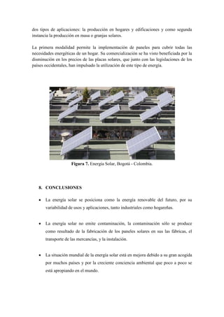 dos tipos de aplicaciones: la producción en hogares y edificaciones y como segunda
instancia la producción en masa o granjas solares.

La primera modalidad permite la implementación de paneles para cubrir todas las
necesidades energéticas de un hogar. Su comercialización se ha visto beneficiada por la
disminución en los precios de las placas solares, que junto con las legislaciones de los
países occidentales, han impulsado la utilización de este tipo de energía.




                     Figura 7. Energía Solar, Bogotá - Colombia.




   8. CONCLUSIONES

       La energía solar se posiciona como la energía renovable del futuro, por su
       variabilidad de usos y aplicaciones, tanto industriales como hogareñas.


       La energía solar no emite contaminación, la contaminación sólo se produce
       como resultado de la fabricación de los paneles solares en sus las fábricas, el
       transporte de las mercancías, y la instalación.


       La situación mundial de la energía solar está en mejora debido a su gran acogida
       por muchos países y por la creciente conciencia ambiental que poco a poco se
       está apropiando en el mundo.
 