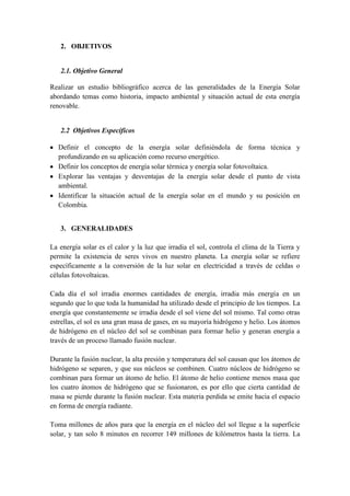 2. OBJETIVOS


   2.1. Objetivo General

Realizar un estudio bibliográfico acerca de las generalidades de la Energía Solar
abordando temas como historia, impacto ambiental y situación actual de esta energía
renovable.


   2.2 Objetivos Específicos

  Definir el concepto de la energía solar definiéndola de forma técnica y
  profundizando en su aplicación como recurso energético.
  Definir los conceptos de energía solar térmica y energía solar fotovoltaica.
  Explorar las ventajas y desventajas de la energía solar desde el punto de vista
  ambiental.
  Identificar la situación actual de la energía solar en el mundo y su posición en
  Colombia.


   3. GENERALIDADES

La energía solar es el calor y la luz que irradia el sol, controla el clima de la Tierra y
permite la existencia de seres vivos en nuestro planeta. La energía solar se refiere
específicamente a la conversión de la luz solar en electricidad a través de celdas o
células fotovoltaicas.

Cada día el sol irradia enormes cantidades de energía, irradia más energía en un
segundo que lo que toda la humanidad ha utilizado desde el principio de los tiempos. La
energía que constantemente se irradia desde el sol viene del sol mismo. Tal como otras
estrellas, el sol es una gran masa de gases, en su mayoría hidrógeno y helio. Los átomos
de hidrógeno en el núcleo del sol se combinan para formar helio y generan energía a
través de un proceso llamado fusión nuclear.

Durante la fusión nuclear, la alta presión y temperatura del sol causan que los átomos de
hidrógeno se separen, y que sus núcleos se combinen. Cuatro núcleos de hidrógeno se
combinan para formar un átomo de helio. El átomo de helio contiene menos masa que
los cuatro átomos de hidrógeno que se fusionaron, es por ello que cierta cantidad de
masa se pierde durante la fusión nuclear. Esta materia perdida se emite hacia el espacio
en forma de energía radiante.

Toma millones de años para que la energía en el núcleo del sol llegue a la superficie
solar, y tan solo 8 minutos en recorrer 149 millones de kilómetros hasta la tierra. La
 