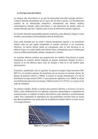 4.2.Energía solar fotovoltaica

La energía solar fotovoltaica es un tipo de electricidad renovable (energía eléctrica -
voltaica) obtenida directamente de los rayos del sol (foto-) gracias a la foto-detección
cuántica de un determinado dispositivo; normalmente una lámina metálica
semiconductora llamada célula fotovoltaica, o una deposición de metales sobre un
sustrato llamada capa fina. También están en fase de laboratorio métodos orgánicos.

Se usa para alimentar innumerables aparatos autónomos, para abastecer refugios o casas
aisladas y para producir electricidad para redes de distribución.

Éstos están formados por un cristal o lámina transparente superior y un cerramiento
inferior entre los que queda encapsulado el sustrato conversor y sus conexiones
eléctricas. La lámina inferior puede ser transparente, pero lo más frecuente es un
plástico al que se le suelen añadir unas láminas finas y transparentes que se funden para
crear un sellado antihumedad, aislante, transparente y robusto.

La corriente eléctrica continua que proporcionan los módulos fotovoltaicos se puede
transformar en corriente alterna mediante un aparato electrónico llamado inversor e
inyectar en la red eléctrica (para venta de energía) o bien en la red interior (para
autoconsumo).

El proceso, simplificado, sería el siguiente: Se genera la energía a bajas tensiones (380-
800 V) y en corriente continua. Se transforma con un inversor en corriente alterna. En
plantas de potencia inferior a 100kW se inyecta la energía directamente a la red de
distribución en baja tensión (230V). Y para potencias superiores a los 100kW se utiliza
un transformador para elevar la energía a Media tensión (15 ó 25 kV) y se inyecta en las
redes de transporte.

En entornos aislados, donde se requiere poca potencia eléctrica y el acceso a la red es
difícil, como señalización de vías públicas, estaciones meteorológicas o repetidores de
comunicaciones, se emplean las placas fotovoltaicas como alternativa económicamente
viable. Para comprender la importancia de esta posibilidad, conviene tener en cuenta
que aproximadamente una cuarta parte de la población mundial todavía no tiene acceso
a la energía eléctrica.




                         Figura 3. Energía Solar Fotovoltaica.
 