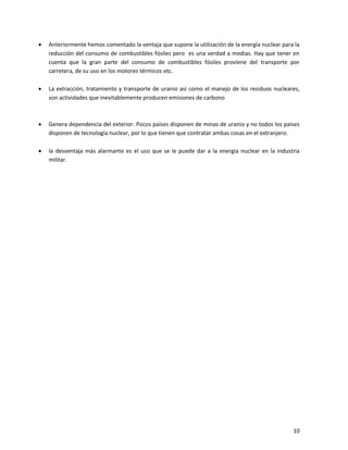 10
 Anteriormente hemos comentado la ventaja que supone la utilización de la energía nuclear para la
reducción del consumo de combustibles fósiles pero es una verdad a medias. Hay que tener en
cuenta que la gran parte del consumo de combustibles fósiles proviene del transporte por
carretera, de su uso en los motores térmicos etc.
 La extracción, tratamiento y transporte de uranio asi como el manejo de los residuos nucleares,
son actividades que inevitablemente producen emisiones de carbono
 Genera dependencia del exterior. Pocos países disponen de minas de uranio y no todos los países
disponen de tecnología nuclear, por lo que tienen que contratar ambas cosas en el extranjero.
 la desventaja más alarmante es el uso que se le puede dar a la energía nuclear en la industria
militar.
 