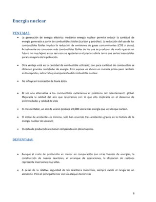 9
Energía nuclear
VENTAJAS:
 La generación de energía eléctrica mediante energía nuclear permite reducir la cantidad de
energía generada a partir de combustibles fósiles (carbón y petróleo). La reducción del uso de los
combustibles fósiles implica la reducción de emisiones de gases contaminantes (CO2 y otros).
Actualmente se consumen más combustibles fósiles de los que se producen de modo que en un
futuro no muy lejano estos recursos se agotarían o el precio subiría tanto que serían inaccesibles
para la mayoría de la población.
 Otra ventaja está en la cantidad de combustible utilizado; con poca cantidad de combustible se
obtienen grandes cantidades de energía. Esto supone un ahorro en materia prima pero también
en transportes, extracción y manipulación del combustible nuclear.
 No influye en la creación de lluvia ácida.
 Al ser una alternativa a los combustibles evitaríamos el problema del calentamiento global.
Mejoraría la calidad del aire que respiramos con lo que ello implicaría en el descenso de
enfermedades y calidad de vida
 Es más rentable, un kilo de uranio produce 20,000 veces mas energía que un kilo que carbón.
 El índice de accidentes es mínimo, solo han ocurrido tres accidentes graves en la historia de la
energía nuclear de uso civil;
 El costo de producción es menor comparado con otras fuentes.
DESVENTAJAS:
 Aunque el costo de producción es menor en comparación con otras fuentes de energias, la
construcción de nuevos reactores, el arranque de operaciones, la dispocion de residuos
representa inversiones muy altas.
 A pesar de la relativa seguridad de los reactores modernos, siempre existe el riesgo de un
accidente. Pero el principal temor son los ataques terroristas
 