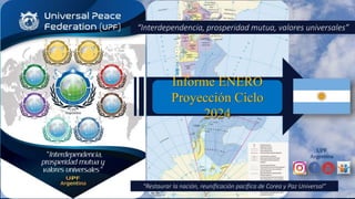 UPF
Argentina
Informe ENERO
Proyección Ciclo
2024
“Interdependencia, prosperidad mutua, valores universales”
“Restaurar la nación, reunificación pacífica de Corea y Paz Universal”
 