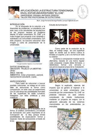 APLICACIÓN DE LA ESTRUCTURA TENSIONADA
              EN EL ESTAR UNIVERSITARIO “EL CHE”
              UNIVERSIDAD PRIVADA ANTENOR ORREGO
              TALLER PRE-PROFESIONAL DE ESTRCTURAS
                                          Alum. Jorge Fernando Noriega Padilla / jonopa13@hotmail.com

INTRODUCCIÓN                                               Estudio de iluminación:
        En la búsqueda de la solución a la
diversidad de problemas, un arquitecto y en
este caso a los estudiantes de arquitectura
se les propuso resolver en problema
latente, El estar universitario “EL CHE” y la
mala imagen que proyecta a los visitantes y
sobretodo a la comunidad universitaria. Con
este proyecto, se buscara solucionar esta
imagen y carta de presentación de la
universidad.

                                                                   Como parte de la evolución de la
                                                           idea, se trabajo luego en una superficie
                                                           rígida en donde que la forma cubica lo
                                                           limitaba al soporte y así a la forma en todo
                                                           su exterior.
                                                                 La forma o composición modular era la
                                                           alternativa, basada en una trama regular
        *Ima gen desde el ingreso a l a universidad        cada propuesta creada debía formarse, y
                                                           debiéndose formar una armonía y
DATOS GENERALES                                            secuencia espacial propia de la modulación.
UBICACIÓN: TRUJILLO LA LIBERTAD-
UPAO
AREA: 1260 M2
AMBIENTES: Estar universitario, pastoral,
representación estudiantil, copias.

ANTECEDENTES
       Para tratar de solucionar o buscar
posibles soluciones, se indago en el curso                         Según lo explicado, además del
taller de estructuras la forma como                        impacto que se genera al ingresar a la
composición, en este caso se experimento                   universidad, el estar universitario mas
con el cubo tenso las posibilidades formales               conocido por los universitarios “EL CHE” se
de las superficies de doble curvatura;
trabajados con telas sintéticas y aros                     pretende intervenir en este entorno
metálicos.                                                 considerado    de    interés     institucional,
                                                           mediante un proyecto de mejora; con la
                                                           aplicación adecuada de los sistemas
                                                           mencionados en los antecedentes ya
                                                           instruidos.
        En el proceso de la búsqueda de la
forma, el análisis combinatorio y el estudio
de iluminación son parte importante en la
Concepción de       la idea, porque brinda
posibilidades de especulación formal y
espacial, hasta de sensaciones a través de
la luz.



UNIVERSIDAD PRIVADA ANTENOR ORREGO
 