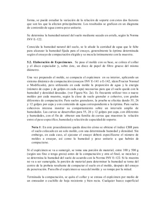 forma, se puede estudiar la variación de la relación de soporte con estos dos factores
que son los que la afectan principalmente. Los resultados se grafican en un diagrama
de contenido de agua contra peso unitario.
Se determina la humedad natural del suelo mediante secado en estufa, según la Norma
INV E-122.
Conocida la humedad natural del suelo, se le añade la cantidad de agua que le falte
para alcanzar la humedad fijada para el ensayo, generalmente la óptima determinada
según el ensayo de compactación elegido y se mezcla íntimamente con la muestra.
5.2. Elaboración de Especímenes. Se pesa el molde con su base, se coloca el collar
y el disco espaciador y, sobre éste, un disco de papel de filtro grueso del mismo
diámetro.
Una vez preparado el molde, se compacta el espécimen en su interior, aplicando un
sistema dinámico de compactación (ensayos INV E-141 o E-142, idem Proctor Normal
o Modificado), pero utilizando en cada molde la proporción de agua y la energía
(número de capas y de golpes en cada capa) necesarias para que el suelo quede con la
humedad y densidad deseadas. (ver Figura No. 2a). Es frecuente utilizar tres o nueve
moldes por cada muestra, según la clase de suelo granular o cohesivo, con grados
diferentes de compactación. Para suelos granulares, la prueba se efectúa dando 55, 26
y 12 golpes por capa y con contenido de agua correspondiente a la óptima. Para suelos
cohesivos interesa mostrar su comportamiento sobre un intervalo amplio de
humedades. Las curvas se desarrollan para 55, 26 y 12 golpes por capa, con diferentes
y humedades, con el fin de obtener una familia de curvas que muestran la relación
entre el peso específico, humedad y relación de capacidad de soporte.
Nota 1: En este procedimiento queda descrito cómo se obtiene el índice CBR para
el suelo colocado en un solo molde, con una determinada humedad y densidad. Sin
embargo, en cada caso, al ejecutar el ensayo deberá especificarse el número de
moldes a ensayar, así como la humedad y peso unitario a que habrán de
compactarse.
Si el espécimen se va a sumergir, se toma una porción de material, entre 100 y 500 g
(según sea fino o tenga grava) antes de la compactación y otra al final, se mezclan y
se determina la humedad del suelo de acuerdo con la Norma INV E-122. Si la muestra
no va a ser sumergida, la porción de material para determinar la humedad se toma del
centro de la probeta resultante de compactar el suelo en el molde, después del ensayo
de penetración. Para ello el espécimen se saca del molde y se rompe por la mitad.
Terminada la compactación, se quita el collar y se enrasa el espécimen por medio de
un enrasador o cuchillo de hoja resistente y bien recta. Cualquier hueco superficial
 