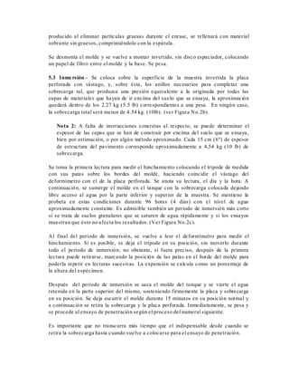 producido al eliminar partículas gruesas durante el enrase, se rellenará con material
sobrante sin gruesos, comprimiéndolo con la espátula.
Se desmonta el molde y se vuelve a montar invertido, sin disco espaciador, colocando
un papel de filtro entre el molde y la base. Se pesa.
5.3 Inme rsión.- Se coloca sobre la superficie de la muestra invertida la placa
perforada con vástago, y, sobre ésta, los anillos necesarios para completar una
sobrecarga tal, que produzca una presión equivalente a la originada por todas las
capas de materiales que hayan de ir encima del suelo que se ensaya, la aproximación
quedará dentro de los 2.27 kg (5.5 lb) correspondientes a una pesa. En ningún caso,
la sobrecarga total será menor de 4.54 kg. (10lb). (ver Figura No.2b).
Nota 2: A falta de instrucciones concretas al respecto, se puede determinar el
espesor de las capas que se han de construir por encima del suelo que se ensaya,
bien por estimación, o por algún método aproximado. Cada 15 cm (6") de espesor
de estructura del pavimento corresponde aproximadamente a 4,54 kg (10 lb) de
sobrecarga.
Se toma la primera lectura para medir el hinchamiento colocando el trípode de medida
con sus patas sobre los bordes del molde, haciendo coincidir el vástago del
deformímetro con el de la placa perforada. Se anota su lectura, el día y la hora. A
continuación, se sumerge el molde en el tanque con la sobrecarga colocada dejando
libre acceso al agua por la parte inferior y superior de la muestra. Se mantiene la
probeta en estas condiciones durante 96 horas (4 días) con el nivel de agua
aproximadamente constante. Es admisible también un periodo de inmersión más corto
si se trata de suelos granulares que se saturen de agua rápidamente y si los ensayos
muestran que ésto no afecta los resultados. (Ver Figura No.2c).
Al final del período de inmersión, se vuelve a leer el deformímetro para medir el
hinchamiento. Si es posible, se deja el trípode en su posición, sin moverlo durante
todo el período de inmersión; no obstante, si fuera preciso, después de la primera
lectura puede retirarse, marcando la posición de las patas en el borde del molde para
poderla repetir en lecturas sucesivas. La expansión se calcula como un porcentaje de
la altura del espécimen.
Después del período de inmersión se saca el molde del tanque y se vierte el agua
retenida en la parte superior del mismo, sosteniendo firmemente la placa y sobrecarga
en su posición. Se deja escurrir el molde durante 15 minutos en su posición normal y
a continuación se retira la sobrecarga y la placa perforada. Inmediatamente, se pesa y
se procede al ensayo de penetración según el proceso del numeral siguiente.
Es importante que no transcurra más tiempo que el indispensable desde cuando se
retira la sobrecarga hasta cuando vuelve a colocarse para el ensayo de penetración.
 