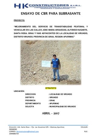 Dirección: Urb. Santa Rosa – Pje. Las Azucenas S/N – Abancay Apurímac. CELULAR:
983668383
CORREO: hkconstructora@hotmail.com RUC:
20490882724
ENSAYO DE CBR PARA SUBRASANTE
PROYECTO:
“MEJORAMIENTO DEL SERVICIO DE TRANSITABILIDAD PEATONAL Y
VEHICULAR EN LAS CALLES JOSE MARIA ARGUEDAS, ALFONSO HUGARTE,
SANTA ROSA, GRAU Y VIAS ADYACENTES DE LA LOCALIDAD DE VIRUNDO,
DISTRITO VIRUNDO, PROVINCIA DE GRAU, REGION APURIMAC”
OTRAFOTO
UBICACIÓN:
DIRECCION : LOCALIDAD DE VIRUNDO
DISTRITO : VIRUNDO
PROVINCIA : GRAU
DEPARTAMENTO : APURIMAC
SOLICITA : MUNICIPALIDAD DE VIRUNDO
ABRIL - 2017
 