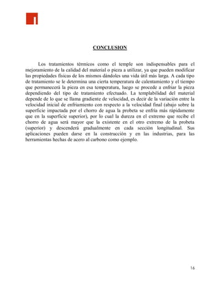 CONCLUSION


       Los tratamientos térmicos como el temple son indispensables para el
mejoramiento de la calidad del material o pieza a utilizar, ya que pueden modificar
las propiedades físicas de los mismos dándoles una vida útil más larga. A cada tipo
de tratamiento se le determina una cierta temperatura de calentamiento y el tiempo
que permanecerá la pieza en esa temperatura, luego se procede a enfriar la pieza
dependiendo del tipo de tratamiento efectuado. La templabilidad del material
depende de lo que se llama gradiente de velocidad, es decir de la variación entre la
velocidad inicial de enfriamiento con respecto a la velocidad final (abajo sobre la
superficie impactada por el chorro de agua la probeta se enfría más rápidamente
que en la superficie superior), por lo cual la dureza en el extremo que recibe el
chorro de agua será mayor que la existente en el otro extremo de la probeta
(superior) y descenderá gradualmente en cada sección longitudinal. Sus
aplicaciones pueden darse en la construcción y en las industrias, para las
herramientas hechas de acero al carbono como ejemplo.




                                                                                 16
 