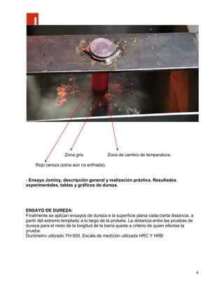 Zona gris.             Zona de cambio de temperatura.

     Rojo cereza (zona aún no enfriada).


- Ensayo Jominy, descripción general y realización práctica. Resultados
experimentales, tablas y gráficos de dureza.




ENSAYO DE DUREZA:
Finalmente se aplican ensayos de dureza a la superficie plana cada cierta distancia, a
partir del extremo templado a lo largo de la probeta. La distancia entre las pruebas de
dureza para el resto de la longitud de la barra queda a criterio de quien efectúe la
prueba.
Durómetro utilizado TH-500. Escala de medición utilizada HRC Y HRB




                                                                                          4
 