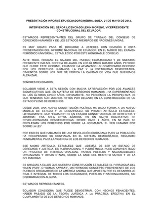 PRESENTACIÓN INFORME EPU ECUADORGINEBRA, SUIZA, 21 DE MAYO DE 2012.

    INTERVENCIÓN DEL SEÑOR LICENCIADO LENIN MORENO, VICEPRESIDENTE
                     CONSTITUCIONAL DEL ECUADOR.

ESTIMADOS REPRESENTANTES DEL GRUPO DE TRABAJO DEL CONSEJO DE
DERECHOS HUMANOS Y DE LOS ESTADOS MIEMBROS DE NACIONES UNIDAS,

ES MUY GRATO PARA MÍ, DIRIGIRME A USTEDES CON OCASIÓN E ESTA
PRESENTACIÓN DEL INFORME NACIONAL DE ECUADOR, EN EL MARCO DEL EXAMEN
PERIÓDICO UNIVERSAL, ESTABLECIDO POR ESTE HONORABLE CONSEJO.

ANTE TODO, RECIBAN EL SALUDO DEL PUEBLO ECUATORIANO Y DE NUESTRO
PRESIDENTE RAFAEL CORREA DELGADO. EN LOS ÚLTIMOS CUATRO AÑOS, PERIODO
QUE CUBRE ESTE INFORME, ECUADOR HA AFIANZADO UN COMPROMISO DECIDIDO
POR LOS DERECHOS HUMANOS, LA PAZ Y LA ESTABILIDAD DEMOCRÁTICA,
CIMIENTOS SOBRE LOS QUE SE EDIFICA LA CALIDAD DE VIDA QUE QUEREMOS
ALCANZAR.

SEÑORES DELEGADOS,

ECUADOR VIENE A ESTA SESIÓN CON MUCHA SATISFACCIÓN POR LOS AVANCES
SIGNIFICATIVOS QUE, EN MATERIA DE DERECHOS HUMANOS , HA EXPERIMENTADO
EN LOS ÚLTIMOS CINCO AÑOS. OBVIAMENTE, NO PERDEMOS LA PERSPECTIVA DE
QUE TENEMOS AÚN MUCHOS RETOS POR DELANTE EN LA CONSTRUCCIÓN DE UN
ESTADO PLENO DE DERECHOS.

DESDE 2008, UNA NUEVA CONSTITUCIÓN POLÍTICA HA DADO FORMA A UN NUEVO
MODELO DE ESTADO Y DE DESARROLLO. SU PRIMER ARTÍCULO ESTABLECE,
LITERALMENTE, QUE “ECUADOR ES UN ESTADO CONSTITUCIONAL DE DERECHOS Y
JUSTICIA”, ESA SOLA LETRA AÑADIDA, ES UN SALTO CUALITATIVO DE
REVOLUCIONARIAS CONSECUENCIAS. DESDE HACE 4 AÑOS, EN MI PAÍS SE
PRIVILEGIAN LOS DERECHOS POR SOBRE LA NORMATIVA, EL SER HUMANO POR
SOBRE LA LEY.

POR ESO ES QUE HABLAMOS DE UNA REVOLUCIÓN CIUDADANA PUES LA POBLACIÓN
HA RECUPERADO SU CONFIANZA EN EL SISTEMA DEMOCRÁTICO, REQUISITO
FUNDAMENTAL PARA LA VIGENCIA DE LOS DERECHOS HUMANOS.

ESE MISMO ARTÍCULO, ESTABLECE QUE –ADEMÁS DE SER UN ESTADO DE
DERECHOS Y JUSTICIA- ES PLURINACIONAL Y PLURIÉTNICO, PUES CONVIVEN, BAJO
UN PROCESO DE INTERCULTURALIDAD, VARIOS PUEBLOS Y NACIONALIDADES
ORIGINARIAS Y OTRAS ETNIAS, SOBRE LA BASE DEL RESPETO MUTUO Y DE LA
SOLIDARIDAD.

ES GRACIAS A ELLOS QUE NUESTRA CONSTITUCIÓN ESTABLECE EL PARADIGMA DEL
“BUEN VIVIR”, O “SUMAK KAWSAY”, UN HERMOSO CONCEPTO PROVENIENTE DE LOS
PUEBLOS ORIGINARIOS DE LA AMÉRICA ANDINA QUE APUESTA POR EL DESARROLLO
REAL E INTEGRAL DE TODOS LOS CIUDADANOS, PUEBLOS Y NACIONALIDADES, SIN
DISCRIMINACIÓN ALGUNA.

ESTIMADOS REPRESENTANTES,

ECUADOR CONSIDERA QUE PUEDE DEMOSTRAR, CON HECHOS FEHACIENTES,
HABER PASADO DE LA TEORÍA JURÍDICA A LA PRÁCTICA EFECTIVA EN EL
CUMPLIMIENTO DE LOS DERECHOS HUMANOS.
 