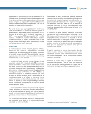 Informe                     09


determinante a la hora de valorar su grado de incorporación. En la        Posteriormente, se dedica un capítulo al análisis de la situación
medida en que las tecnologías se adapten mejor y resuelvan de una         tecnológica de cada sector. Este análisis se inicia con las magnitudes
forma más competitiva los problemas planteados en un determinado          económicas más relevantes (empresas, facturación, empleo, etc.)
proceso de negocio, las empresas del sector las identiﬁcarán como         para pasar a describir la cadena de valor y los procesos de negocio
elementos determinantes para su competitividad, y su uso se               del sector. En el marco de la cadena de valor se identiﬁcan las
extenderá con mayor rapidez a todo el sector.                             tecnologías más críticas, así como las más novedosas y de mayor
                                                                          impacto en la competitividad de las empresas del sector en los
Aun cuando el sector es el eje principal del análisis, el informe no      años 2008 y 2009.
puede obviar la inﬂuencia que el tamaño de la empresa ejerce en la
adopción de las TIC. A principios de 2009, en España existían 3.355.830   A continuación se recoge el análisis cuantitativo, con los datos
empresas, de las cuales el 36,3% correspondía a autónomos1, el            más relevantes sobre infraestructura básica, conectividad y uso de
58,2% a microempresas, el 5,3% a pymes y sólo el 0,2% a grandes           Internet, uso de aplicaciones informáticas y comercio electrónico.
empresas. A menor tamaño, mayor será la diﬁcultad para incorporar         Cada capítulo concluye con el análisis del impacto de las TIC en el
las nuevas tecnologías, por lo que el estudio debe contar con una         sector, un análisis DAFO que identiﬁca las barreras que impiden o
base de empresas suﬁciente para realizar la segmentación, tanto a         diﬁcultan la mayor adopción de las TIC y las palancas que pueden
nivel sectorial como por tamaño de empresa.                               ayudar a superarlas, así como un conjunto de recomendaciones
                                                                          tanto para los proveedores de tecnología como para las
ESTRUCTURA                                                                Administraciones Públicas.
El informe recoge los Sectores Transporte, Logístico, Hotelero,
Turismo rural, Textil y confección, Comercio minorista, Artesanía e       El análisis cuantitativo se basa en los resultados obtenidos
Infraestructuras de telecomunicación. En su conjunto, constituyen         de las encuestas realizadas a las empresas de cada sector,
un porcentaje relevante tanto del PIB como del total de empresas          apoyándose, asimismo, en la información recogida durante
españolas, lo que otorga mayor trascendencia a las conclusiones y         las entrevistas personales y en el estudio de las diferentes
recomendaciones que en él se recogen.                                     soluciones tecnológicas.

La vocación con la que nació este informe el pasado año era               Finalmente, el informe incluye un capítulo de conclusiones y
presentar la evolución de la implantación de las TIC en los diversos      recomendaciones generales a tener en cuenta para conseguir el
sectores analizados a lo largo de las diversas ediciones. Este            reto de situar al tejido empresarial español en el mismo nivel de
año se han abordado una serie de cambios metodológicos y de               implantación tecnológica que reﬂejan otros países del entorno.
recogida de datos respecto a la edición anterior (basada en los
datos recogidos en los diversos talleres sectoriales y diagnósticos
tecnológicos realizados por Fundetec entre 2006 y 2008) con la
ﬁnalidad de uniformizar la información presentada con vistas
al estudio de su futura evolución. Debido a estos cambios en la
metodología utilizada, no se incluyen en el presente informe
análisis comparativos con los resultados obtenidos en la anterior
edición. No obstante, el nuevo enfoque metodológico permitirá
estudiar la evolución de la implantación de las TIC en cada sector a
partir de la próxima edición.

La estructura del informe reﬂeja el enfoque sectorial. En un primer
capítulo, se incorpora una comparativa sectorial de la implantación
de las TIC en las empresas, que se centra en la situación de acceso
y uso de la infraestructura tecnológica básica y de las aplicaciones
generalistas más comunes en los diferentes sectores.

Esta primera comparativa sienta las bases para el análisis detallado
y en profundidad que se aborda en los restantes capítulos para
cada uno de los sectores analizados.                                      1
                                                                              Considerados como condición jurídica “persona física” y sin asalariados.




                                                                                                                                                         11
 