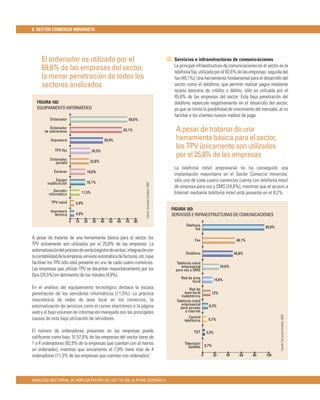 8. SECTOR COMERCIO MINORISTA




     El ordenador es utilizado por el                                                                         Servicios e infraestructuras de comunicaciones
                                                                                                              La principal infraestructura de comunicaciones en el sector es la
     69,6% de las empresas del sector,                                                                        telefonía ﬁja, utilizada por el 93,6% de las empresas, seguida del
     la menor penetración de todos los                                                                        fax (49,1%). Una herramienta fundamental para el desarrollo del
     sectores analizados                                                                                      sector, como el datáfono, que permite realizar pagos mediante
                                                                                                              tarjeta bancaria de crédito o débito, sólo es utilizada por el
                                                                                                              45,8% de las empresas del sector. Esta baja penetración del
  FIGURA 102:                                                                                                 datáfono repercute negativamente en el desarrollo del sector,
  EQUIPAMIENTO INFORMÁTICO                                                                                    ya que se limita la posibilidad de crecimiento del mercado, al no
                                                                                                              facilitar a los clientes nuevos medios de pago.
          Ordenador                                              69,6%

          Ordenador
       de sobremesa                                            63,1%                                           A pesar de tratarse de una
           Impresora                             39,9%                                                         herramienta básica para el sector,
             TPV ﬁjo                     24,5%
                                                                                                               los TPV únicamente son utilizados
          Ordenador
                                                                                                               por el 25,8% de las empresas
             portatil                   22,8%
                                                                                                              La telefonía móvil empresarial no ha conseguido una
             Escáner                18,6%
                                                                                                              implantación mayoritaria en el Sector Comercio minorista:
               Equipo
                                    18,1%                                                                     sólo uno de cada cuatro comercios cuenta con telefonía móvil
         multifunción
                                                                            Fuente: Encuesta Fundetec 2009




                                                                                                              de empresa para voz y SMS (24,6%), mientras que el acceso a
             Servidor
          informático            11,5%                                                                        Internet mediante telefonía móvil está presente en el 8,2%.
           TPV móvil        4,9%

           Impresora
                                                                                                             FIGURA 103:
             térmica        4,9%                                                                             SERVICIOS E INFRAESTRUCTURAS DE COMUNICACIONES
                        0   10     20    30     40   50   60    70     80
                                                                                                                    Telefonía                                          93,6%
                                                                                                                          ﬁja

A pesar de tratarse de una herramienta básica para el sector, los                                                         Fax                             49,1%
TPV únicamente son utilizados por el 25,8% de las empresas. La
automatización del proceso de venta (registro de ventas, integración con
                                                                                                                    Datáfono                             45,8%
la contabilidad de la empresa, emisión automática de facturas, etc.) que
facilitan los TPV sólo está presente en uno de cada cuatro comercios.                                         Telefonía móvil
                                                                                                                 empresarial                     24,6%
Las empresas que utilizan TPV se decantan mayoritariamente por los                                            para voz y SMS
ﬁjos (24,5%) en detrimento de los móviles (4,9%).
                                                                                                                 Red de área                14,8%
                                                                                                                        local
En el análisis del equipamiento tecnológico destaca la escasa                                                          Red de
penetración de los servidores informáticos (11,5%). La práctica                                                     área local          12%
                                                                                                                  inalámbrica
inexistencia de redes de área local en los comercios, la                                                       Telefonía móvil
externalización de servicios como el correo electrónico o la página                                               empresarial          8,2%
                                                                                                                 para acceso
web y el bajo volumen de información manejado son las principales                                                   a internet
                                                                                                                                                                               Fuente: Encuesta Fundetec 2009




causas de esta baja utilización de servidores.                                                                        Central
                                                                                                                   telefónica          6,7%

El número de ordenadores presentes en las empresas puede                                                                 TDT         3,3%
caliﬁcarse como bajo. El 57,6% de las empresas del sector tiene de
1 a 4 ordenadores (82,8% de la empresas que cuentan con al menos                                                    Televisión
                                                                                                                                     0,7%
                                                                                                                      Satélite
un ordenador), mientras que únicamente el 7,9% tiene más de 4
ordenadores (11,3% de las empresas que cuentan con ordenador).                                                                   0          20      40      60    80   100




ANÁLISIS SECTORIAL DE IMPLANTACIÓN DE LAS TIC EN LA PYME ESPAÑOLA
 