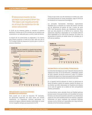 8. SECTOR COMERCIO MINORISTA




     El desconocimiento de las                                                                              Existe en este sector una alta resistencia al cambio que, junto
                                                                                                            con la baja formación en nuevas tecnologías, juega en contra de
     ventajas que proporcionan las                                                                          la introducción de innovaciones tecnológicas.
     TIC repercute negativamente
                                                                                                            Las principales herramientas informáticas especialmente
     en el nivel de implantación de                                                                         diseñadas para su utilización en el sector del comercio minorista
     estas soluciones                                                                                       son las aplicaciones de gestión de caja y puntos de venta
                                                                                                            (TPV). Esta herramienta alcanza una implantación minoritaria,
El 23,4% de las empresas declara no necesitar el comercio                                                   dado que está presente en el 36,3% de los comercios. Otras
electrónico, mientras que el 23% considera que los productos que                                            aplicaciones especíﬁcas relacionadas con la actividad comercial
comercializa no son adecuados para su venta a través de Internet.                                           están implantadas en el 15,6% de las empresas. Por último, las
                                                                                                            herramientas de gestión de tiendas online son utilizadas por el
La mayoría de los comerciantes ve preparados a los clientes                                                 6,9% de los comercios.
para comprar productos a través de la Red, dado que sólo el
13,1% alega la falta de preparación de éstos para no utilizar el
comercio electrónico.                                                                                          FIGURA 110:
                                                                                                               APLICACIONES ESPECÍFICAS

   FIGURA 109:                                                                                                          Gestión de
   RAZONES PARA NO COMPRAR NI VENDER POR INTERNET                                                                  caja y punto de                                        36,3%
                                                                                                                        venta TPV
   (% SOBRE EMPRESAS QUE NI COMPRAN NI VENDEN POR




                                                                                                                                                                                  Fuente: Encuesta Fundetec 2009
   INTERNET)                                                                                                         Aplicaciones
                                                                                                                  especíﬁcas para                    15,6%
                                                                                                                      la actividad
        No me lo he                                                39,6%                                                comercial
         planteado
                                                                                                                        Gestión de           6,9%
                                                                                                                     tienda online
        La empresa
      no lo necesita                                23,4%
                                                                                                                                     0   5    10    15   20   25   30   35 40
      Productos no
        adecuados
     para venderlos                                 23%
        por internet
        Clientes no
        preparados                                                                                          VALORACIÓN DE LAS SOLUCIONES TECNOLÓGICAS
      para comprar                       13,1%
        por internet                                                                                        Las soluciones tecnológicas que mayor valoración alcanzan entre las
       Resulta muy                                                                                          empresas del sector son las de facturación, contabilidad y gestión
          costoso                      10,8%
                                                                                                            de stock y almacén, las tres por encima de 7 sobre 10. La gestión
                                                                           Fuente: Encuesta Fundetec 2009




      Incertidumbre
                                                                                                            económica del negocio es la mayor preocupación de los empresarios,
         respecto al           5,4%                                                                         y estas tres herramientas facilitan enormemente esta tarea.
        marco legal
      Problemas de                                                                                          En un segundo nivel de valoración se sitúan las aplicaciones de
         seguridad             4,5%
       en los pagos                                                                                         ﬁjación de precios, gestión de compras y gestión de relación con
                       0   5      10     15    20   25    30   35 40                                        los clientes, que están relacionadas con la gestión de la relación
                                                                                                            con el resto de agentes de la cadena de valor, principalmente
                                                                                                            clientes y proveedores.

IMPLANTACIÓN Y USO DE APLICACIONES                                                                          Las herramientas menos valoradas tienen por ﬁnalidad gestionar
INFORMÁTICAS ESPECÍFICAS                                                                                    procesos menos críticos para el sector, como la calidad, los recursos
Como sucede con el resto de soluciones TIC analizadas,                                                      humanos o los servicios de preventa y posventa. Las características
las aplicaciones especíﬁcas del sector tienen una limitada                                                  propias de este sector (establecimientos de medianas o pequeñas
implantación. Los empresarios continúan gestionando sus                                                     dimensiones con pocos empleados que mantienen relaciones
procesos de negocio mediante métodos tradicionales sin contar                                               cercanas con los clientes) son responsables de la baja valoración
con las innegables ventajas que proporcionan las TIC.                                                       obtenida en las herramientas comentadas.



ANÁLISIS SECTORIAL DE IMPLANTACIÓN DE LAS TIC EN LA PYME ESPAÑOLA
 