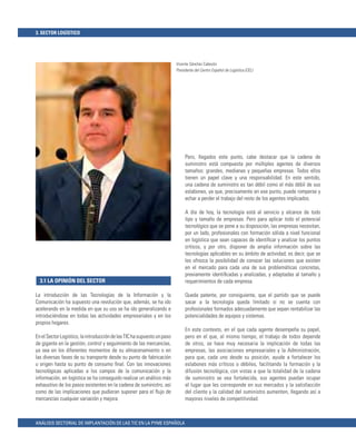 3. SECTOR LOGÍSTICO




                                                                         Vicente Sánchez Cabezón
                                                                         Presidente del Centro Español de Logística (CEL)




                                                                              Pero, llegados este punto, cabe destacar que la cadena de
                                                                              suministro está compuesta por múltiples agentes de diversos
                                                                              tamaños: grandes, medianas y pequeñas empresas. Todos ellos
                                                                              tienen un papel clave y una responsabilidad. En este sentido,
                                                                              una cadena de suministro es tan débil como el más débil de sus
                                                                              eslabones, ya que, precisamente en ese punto, puede romperse y
                                                                              echar a perder el trabajo del resto de los agentes implicados.

                                                                              A día de hoy, la tecnología está al servicio y alcance de todo
                                                                              tipo y tamaño de empresas. Pero para aplicar todo el potencial
                                                                              tecnológico que se pone a su disposición, las empresas necesitan,
                                                                              por un lado, profesionales con formación sólida a nivel funcional
                                                                              en logística que sean capaces de identiﬁcar y analizar los puntos
                                                                              críticos, y por otro, disponer de amplia información sobre las
                                                                              tecnologías aplicables en su ámbito de actividad; es decir, que se
                                                                              les ofrezca la posibilidad de conocer las soluciones que existen
                                                                              en el mercado para cada una de sus problemáticas concretas,
                                                                              previamente identiﬁcadas y analizadas, y adaptadas al tamaño y
  3.1 LA OPINIÓN DEL SECTOR                                                   requerimientos de cada empresa.

La introducción de las Tecnologías de la Información y la                     Queda patente, por consiguiente, que el partido que se puede
Comunicación ha supuesto una revolución que, además, se ha ido                sacar a la tecnología queda limitado si no se cuenta con
acelerando en la medida en que su uso se ha ido generalizando e               profesionales formados adecuadamente que sepan rentabilizar las
introduciéndose en todas las actividades empresariales y en los               potencialidades de equipos y sistemas.
propios hogares.
                                                                              En este contexto, en el que cada agente desempeña su papel,
En el Sector Logístico, la introducción de las TIC ha supuesto un paso        pero en el que, al mismo tiempo, el trabajo de todos depende
de gigante en la gestión, control y seguimiento de las mercancías,            de otros, se hace muy necesaria la implicación de todas las
ya sea en los diferentes momentos de su almacenamiento o en                   empresas, las asociaciones empresariales y la Administración,
las diversas fases de su transporte desde su punto de fabricación             para que, cada uno desde su posición, ayude a fortalecer los
u origen hasta su punto de consumo ﬁnal. Con las innovaciones                 eslabones más críticos o débiles, facilitando la formación y la
tecnológicas aplicadas a los campos de la comunicación y la                   difusión tecnológica, con vistas a que la totalidad de la cadena
información, en logística se ha conseguido realizar un análisis más           de suministro se vea fortalecida, sus agentes puedan ocupar
exhaustivo de los pasos existentes en la cadena de suministro, así            el lugar que les corresponde en sus mercados y la satisfacción
como de las implicaciones que pudieran suponer para el ﬂujo de                del cliente y la calidad del suministro aumenten, llegando así a
mercancías cualquier variación y mejora.                                      mayores niveles de competitividad.



ANÁLISIS SECTORIAL DE IMPLANTACIÓN DE LAS TIC EN LA PYME ESPAÑOLA
 