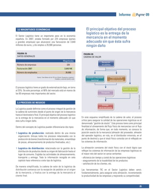 Informe                                                   09


  3.2 MAGNITUDES ECONÓMICAS                                                                            El principal objetivo del proceso
                                                                                                       logístico es la entrega de la
El Sector Logístico tiene un importante peso en la economía
española. En 2007, estaba formado por 225 empresas (pymes                                              mercancía en el momento
y grandes empresas) que alcanzaron una facturación de 3.640                                            adecuado sin que ésta sufra
millones de euros, y dio empleo a 26.000 personas.                                                     ningún daño
 FIGURA 19:                                                                                         FIGURA 20:
 DATOS GENERALES                                                                                    CADENA DE VALOR
                                                                         Magnitudes
                                                                                                                          Recepción
 Número de empresas                                                              225                                      de pedidos

 Facturación 2007                                                           3.640 M€
 Número de empleados                                                          26.000

                         Fuente: ‘Libro Blanco de las TIC en el Sector Transporte y Logística’,        Envasado y etiquetado           Preparación de
                                                          Fundetec y Junta de Castilla y León
                                                                                                            (packing)                 pedidos (picking)


El proceso logístico tiene un grado de externalización bajo, en torno
                                                                                                                                                          Gestión de stocks
al 25%. De este porcentaje, el 90% del mercado está en manos de
                                                                                                                         Transporte
las 60 empresas más importantes del sector.




                                                                                                                                                                              Fuente: Elaboración propia
 3.3 PROCESOS DE NEGOCIO
                                                                                                                           Entrega
                                                                                                                       de la mercancía
La Logística puede deﬁnirse como el proceso integral de gestión de
la cadena de suministro desde el punto de origen de la mercancía
hasta el destinatario ﬁnal. El principal objetivo del proceso logístico
es la entrega de la mercancía en el momento adecuado sin que                                      En este esquema simpliﬁcado de la cadena de valor, el proceso
ésta sufra ningún daño.                                                                           crítico para asegurar la calidad de las operaciones logísticas es el
                                                                                                  denominado “gestión de stocks”. Este proceso tiene como principal
Dentro del concepto de Logística pueden diferenciarse dos tipos:                                  ﬁnalidad el alineamiento del ﬂujo físico de mercancías con el ﬂujo
                                                                                                  de información, de forma que, en todo momento, se conozca la
1 Logística de producción: realizada dentro de una misma                                          posición exacta de la mercancía (almacén del proveedor, almacén
  organización. Inlcuye todos los procesos relacionados con la                                    del operador logístico, en ruta, en el distribuidor minorista, en el
  producción de bienes (transformación de materiales, ensamblaje                                  punto de destino) y que el stock físico coincida con el reﬂejado en
  de piezas, almacenamiento de productos ﬁnalizados, etc.).                                       los sistemas de información.

1 Logística de distribución: relacionada con la gestión de la                                     La alineación constante del stock físico con el stock lógico que
  distribución de productos desde su origen de fabricación hasta el                               reﬂejan los sistemas de información de las empresas logísticas es
  lugar de consumo. Engloba las actividades de almacenamiento,                                    el mayor reto del sector en varias vertientes:
  transporte y entrega. Toda la información recogida en este                                      - eﬁciencia (en tiempo y coste) de las operaciones logísticas
  capítulo hace referencia a este tipo de logística.                                              - aseguramiento de la trazabilidad de los productos
                                                                                                  - satisfacción de los clientes, etc.
De manera simplificada, la cadena de valor de la logística de
distribución comienza con la recepción de pedidos en el origen                                    Las herramientas TIC en el Sector Logístico deben servir,
de la mercancía, y finaliza con la entrega de la mercancía al                                     fundamentalmente, para asegurar esta alineación, incrementando
cliente final.                                                                                    la productividad de las empresas y mejorando su competitividad.



                                                                                                                                                                                                 25
 