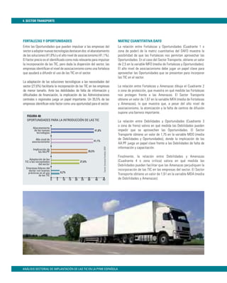 4. SECTOR TRANSPORTE




FORTALEZAS Y OPORTUNIDADES                                                                                  MATRIZ CUANTITATIVA DAFO
Entre las Oportunidades que pueden impulsar a las empresas del                                              La relación entre Fortalezas y Oportunidades (Cuadrante 1 o
sector a adoptar nuevas tecnologías destacan dos: el abaratamiento                                          zona de poder) de la matriz cuantitativa del DAFO muestra la
de las soluciones (41,8%) y el alto nivel de asociacionismo (41,1%).                                        posibilidad de que las Fortalezas nos permitan aprovechar las
El factor precio es el identiﬁcado como más relevante para impulsar                                         Oportunidades. En el caso del Sector Transporte, obtiene un valor
la incorporación de las TIC, pero dada la dispersión del sector, las                                        de 2,5 en la variable MFO (media de Fortalezas y Oportunidades).
empresas identiﬁcan el nivel de asociacionismo como una fortaleza                                           El alto nivel de asociacionismo debe jugar un papel clave para
que ayudará a difundir el uso de las TIC en el sector.                                                      aprovechar las Oportunidades que se presentan para incorporar
                                                                                                            las TIC en el sector.
La adaptación de las soluciones tecnológicas a las necesidades del
sector (27,6%) facilitaría la incorporación de las TIC en las empresas                                      La relación entre Fortalezas y Amenazas dibuja el Cuadrante 2
de menor tamaño. Ante las debilidades de falta de información y                                             o zona de protección, que muestra en qué medida las Fortalezas
diﬁcultades de ﬁnanciación, la implicación de las Administraciones                                          nos protegen frente a las Amenazas. El Sector Transporte
centrales o regionales juega un papel importante. Un 35,5% de las                                           obtiene un valor de 1,67 en la variable MFA (media de Fortalezas
empresas identiﬁcan este factor como una oportunidad para el sector.                                        y Amenazas), lo que muestra que, a pesar del alto nivel de
                                                                                                            asociacionismo, la atomización y la falta de centros de difusión
                                                                                                            supone una barrera importante.
   FIGURA 48:
   OPORTUNIDADES PARA LA INTRODUCCIÓN DE LAS TIC                                                            La relación entre Debilidades y Oportunidades (Cuadrante 3
                                                                                                            o zona de freno) valora en qué medida las Debilidades pueden
        Abaratamiento
         de las nuevas                                             41,8%                                    impedir que se aprovechen las Oportunidades. El Sector
           tecnologías
                                                                                                            Transporte obtiene un valor de 1,75 en la variable MDO (media
          Alto nivel de                                                                                     de Debilidades y Oportunidades), donde la implicación de las
       asociacionismo                                           41,1%
                                                                                                            AA.PP. juega un papel clave frente a las Debilidades de falta de
                                                                                                            información y capacitación.
                                                                           Fuente: Encuesta Fundetec 2009




        Implicación de
             las AA.PP.                                    35,5%
                                                                                                            Finalmente, la relación entre Debilidades y Amenazas
     Adaptación de las
 TIC a las necesidades                             27,6%                                                    (Cuadrante 4 o zona crítica) valora en qué medida las
             del sector                                                                                     Debilidades pueden facilitar que las Amenazas perjudiquen la
  Empresas líderes del
    sector con buenas                                                                                       incorporación de las TIC en las empresas del sector. El Sector
    prácticas en el uso           8,2%
             de las TIC                                                                                     Transporte obtiene un valor de 1,61 en la variable MDA (media
                          0   5    10    15   20   25      30      40      45                               de Debilidades y Amenazas).




ANÁLISIS SECTORIAL DE IMPLANTACIÓN DE LAS TIC EN LA PYME ESPAÑOLA
 
