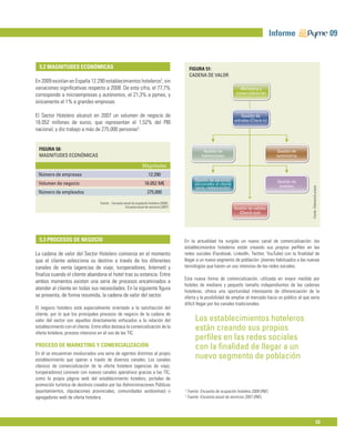 Informe                                      09


  5.2 MAGNITUDES ECONÓMICAS                                                                       FIGURA 51:
                                                                                                  CADENA DE VALOR
En 2009 existían en España 12.290 establecimientos hoteleros2, sin
variaciones signiﬁcativas respecto a 2008. De esta cifra, el 77,7%                                                               Marketing y
corresponde a microempresas y autónomos, el 21,3% a pymes, y                                                                   comercialización

únicamente el 1% a grandes empresas.

El Sector Hotelero alcanzó en 2007 un volumen de negocio de                                                                       Gestión de
                                                                                                                              entradas (Check-in)
16.052 millones de euros, que representan el 1,52% del PIB
nacional, y dio trabajo a más de 275.000 personas3.


  FIGURA 50:                                                                                              Gestión de                                    Gestión de
  MAGNITUDES ECONÓMICAS                                                                                  habitaciones                                   suministros

                                                                     Magnitudes
 Número de empresas                                                       12.290
                                                                                                     Gestión de servicios                               Gestión de
 Volumen de negocio                                                    16.052 M€                     adicionales al cliente                              eventos




                                                                                                                                                                      Fuente: Elaboración propia
                                                                                                      (ocio, restauración)
 Número de empleados                                                     275.000

                                    Fuente: : Encuesta anual de ocupación hotelera (2009);
                                                        Encuesta anual de servicios (2007)                                    Gestión de salidas
                                                                                                                                (Check-out)




  5.3 PROCESOS DE NEGOCIO                                                                    En la actualidad ha surgido un nuevo canal de comercialización: los
                                                                                             establecimientos hoteleros están creando sus propios perﬁles en las
La cadena de valor del Sector Hotelero comienza en el momento                                redes sociales (Facebook, LinkedIn, Twitter, YouTube) con la ﬁnalidad de
que el cliente selecciona su destino a través de los diferentes                              llegar a un nuevo segmento de población: jóvenes habituados a las nuevas
canales de venta (agencias de viaje, turoperadores, Internet) y                              tecnologías que hacen un uso intensivo de las redes sociales.
ﬁnaliza cuando el cliente abandona el hotel tras su estancia. Entre
                                                                                             Esta nueva forma de comercialización, utilizada en mayor medida por
ambos momentos existen una serie de procesos encaminados a
                                                                                             hoteles de mediano y pequeño tamaño independientes de las cadenas
atender al cliente en todas sus necesidades. En la siguiente ﬁgura
                                                                                             hoteleras, ofrece una oportunidad interesante de diferenciación de la
se presenta, de forma resumida, la cadena de valor del sector.                               oferta y la posibilidad de ampliar el mercado hacia un público al que sería
                                                                                             difícil llegar por los canales tradicionales.
El negocio hotelero está especialmente orientado a la satisfacción del
cliente, por lo que los principales procesos de negocio de la cadena de
valor del sector son aquellos directamente enfocados a la relación del                               Los establecimientos hoteleros
establecimiento con el cliente. Entre ellos destaca la comercialización de la
oferta hotelera, proceso intensivo en el uso de las TIC.
                                                                                                     están creando sus propios
                                                                                                     perﬁles en las redes sociales
PROCESO DE MARKETING Y COMERCIALIZACIÓN                                                              con la ﬁnalidad de llegar a un
En él se encuentran involucrados una serie de agentes distintos al propio
establecimiento que operan a través de diversos canales. Los canales
                                                                                                     nuevo segmento de población
clásicos de comercialización de la oferta hotelera (agencias de viaje,
turoperadores) conviven con nuevos canales operativos gracias a las TIC,
como la propia página web del establecimiento hotelero, portales de
promoción turística de destinos creados por las Administraciones Públicas
(ayuntamientos, diputaciones provinciales, comunidades autónomas) o                          2
                                                                                                 Fuente: Encuesta de ocupación hotelera 2008 (INE).
                                                                                             3
agregadores web de oferta hotelera.                                                              Fuente: Encuesta anual de servicios 2007 (INE).




                                                                                                                                                                                         53
 