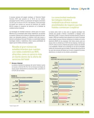 Informe                                                        09


A escasas semanas del apagón analógico, la Televisión Digital                                                La conectividad mediante
Terrestre (TDT) está presente en el 70,1% de los hoteles,
porcentaje 4 puntos inferior a la estimación de hogares conectados                                           tecnologías móviles e
a la TDT, que se sitúa en el 74,7%4. No obstante, el alto porcentaje                                         inalámbricas ofrece nuevas
de hoteles que cuentan con servicios de televisión por satélite
(64,5%) asegura la recepción de televisión en la totalidad de
                                                                                                             posibilidades de negocio que los
establecimientos hoteleros.                                                                                  hoteles comienzan a explorar
Las tecnologías de movilidad comienzan a abrirse paso en el sector.                                     La banda ancha móvil se sitúa como la segunda tecnología más
Mientras las ya comentadas redes locales inalámbricas, que facilitan                                    utilizada para acceder a Internet, consolidando su despegue como
la conexión a Internet de los clientes en diferentes estancias del hotel,                               alternativa al ADSL. El acceso a Internet de banda estrecha a través de
tienen una destacada presencia, la telefonía móvil para acceso a                                        modem o RDSI aún mantiene cierta relevancia en el sector. El principal
Internet es utilizada por 4 de cada 10 hoteles. La conectividad mediante                                servicio ligado al acceso a Internet utilizado por los hoteles es el correo
tecnologías móviles e inalámbricas ofrece nuevas posibilidades de                                       electrónico (96,6% de las empresas). Este mismo servicio, pero con
negocio que los hoteles comienzan a explorar.                                                           acceso móvil, es utilizado por el 33,5% de las empresas, mientras que
                                                                                                        el 35,7% utiliza el acceso a Internet para prestar servicios de extranet
         Resalta el gran número de                                                                      a sus empleados. Internet se ha convertido en uno de los principales
                                                                                                        medios de comunicación para los hoteles. Prueba de ello es que dos de
         establecimientos que cuentan                                                                   los usos más comunes de Internet son el envío y recepción de correos
         con redes inalámbricas WiFi,                                                                   electrónicos y la relación con los clientes y proveedores.
         ofrecidas como un servicio más
         al cliente dentro de la oferta de                                                                  FIGURA 55:
         servicios del hotel                                                                                USOS MÁS FRECUENTES DE INTERNET

                                                                                                                   Enviar
        Acceso a Internet                                                                                         y recibir
                                                                                                                    correo                                                        95,8%
        La práctica totalidad de empresas del sector hotelero cuenta                                           electrónico
        con acceso a Internet (97,2%). De las diversas tecnologías de                                               Buscar
                                                                                                               información                                                        94,1%
        acceso siguen destacando las conexiones ADSL, presentes en
        el 79,3% de los hoteles.                                                                             Relacionarme
                                                                                                           con mis clientes                                                  88%

                                                                                                                  Realizar
                                                                                                              operaciones                                                 81,3%
      FIGURA 54:                                                                                                bancarias
      TECNOLOGÍAS DE ACCESO A INTERNET
                                                                                                         Relacionarme con
                                                                                                          mis proveedores                                          70,4%
              Banda                                            79,3%                                         Actividades/
         ancha ADSL                                                                                          Aplicaciones
                                                                                                              especíﬁcas                                   56,4%
              Banda                                                                                             del sector
          ancha móvil                      25,4%
                                                                                                          Hacer marketing
                                                                                                              electrónico                                  56,1%
        Modem/RDSI                         23,7%                                                                   Realizar
                                                                                                           gestiones con la                          47,2%
                                                                                                            Administración
                                                                       Fuente: Encuesta Fundetec 2009




                                                                                                                                                                                     Fuente: Encuesta Fundetec 2009




              Banda
         ancha cable               10,6%
                                                                                                                   Análisis
                                                                                                              del mercado                          41,1%
               Banda          4,5%
        ancha satélite
                                                                                                                Buscar y/o
                                                                                                              seleccionar                     36,6%
                 Otras        2%                                                                                  personal
                                                                                                                Formación
                          0           20           40   60    80                                               (e-learning)                 32,4%
                                                                                                              del personal
                                                                                                                              0     20        40           60        80           100
4
    Fuente: Impulsa TDT




                                                                                                                                                                                                                57
 