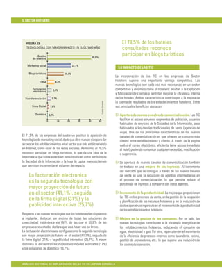 5. SECTOR HOTELERO




   FIGURA 63:                                                                                         El 78,5% de los hoteles
   TECNOLOGÍAS CON MAYOR IMPACTO EN EL ÚLTIMO AÑO                                                     consultados reconoce
            Gestión                                              40,8%
                                                                                                      participar en blogs turísticos
        de reservas

    Marketing social                               22,1%
                                                                                                   5.6 IMPACTO DE LAS TIC
     Blogs turísticos                      15,1%
                                                                                                 La incorporación de las TIC en las empresas de Sector
               CRM                  6,4%
                                                                                                 Hotelero supone una importante ventaja competitiva. Las
                                                                                                 nuevas tecnologías son cada vez más necesarias en un sector
        Facturación            3,9%                                                              competitivo y dinámico como el Hotelero: ayudan a la captación
         electrónica
                                                                                                 y ﬁdelización de clientes y permiten mejorar la eﬁciencia interna
  Georeferenciación           3,1%                                                               de los hoteles. Ambas características contribuyen a la mejora de
                                                                              Fuente: Fundetec   la cuenta de resultados de los establecimientos hoteleros. Entre
        Firma Digital        1,4%                                                                sus principales beneﬁcios destacan:

           Domótica         0,3%                                                                 D Apertura de nuevos canales de comercialización. Las TIC
                        0            10     20         30   40           50
                                                                                                    facilitan el acceso a nuevos segmentos de población, usuarios
                                                                                                    habituales de servicios de la Sociedad de la Información, poco
                                                                                                    habituados a los canales tradicionales de venta (agencias de
                                                                                                    viaje). Una de las principales características de los nuevos
El 71,5% de las empresas del sector ve positiva la aparición de                                     canales de comercialización es que ofrecen un contacto más
tecnologías de marketing social, dado que abre nuevas vías para dar                                 directo entre establecimiento y cliente. A través de la página
a conocer los establecimientos en el sector que más está creciendo                                  web o el correo electrónico, el cliente tiene acceso inmediato
en Internet, como es el de las redes sociales. Asimismo, el 78,5%                                   al hotel, pudiendo comunicar cualquier necesidad, modiﬁcación
reconoce participar en blogs turísticos, lo que da una idea de la                                   o sugerencia.
importancia que cobra estar bien posicionado en estos servicios de
la Sociedad de la Información a la hora de captar nuevos clientes                                D La apertura de nuevos canales de comercialización también
que permitan incrementar el volumen de negocio.                                                     se traduce en una mejora de los ingresos. Al incremento
                                                                                                    del mercado que se consigue a través de los nuevos canales
     La facturación electrónica                                                                     de venta se une la reducción de agentes intermediarios en
                                                                                                    el proceso de comercialización, lo que permite reducir el
     es la segunda tecnología con                                                                   porcentaje de ingresos a compartir con estos agentes.
     mayor proyección de futuro
     en el sector (41,1%), seguida                                                               D Incremento de la productividad. La mejora que proporcionan
                                                                                                    las TIC en los procesos de venta, en la gestión de la ocupación
     de la ﬁrma digital (31%) y la                                                                  y planiﬁcación de los recursos hoteleros y en la reducción de
     publicidad interactiva (25,7%)                                                                 costes operativos repercute en el incremento de la productividad
                                                                                                    de los establecimientos hoteleros.
Respecto a las nuevas tecnologías que los hoteles están dispuestos
a implantar, destacan por encima de todas las soluciones de                                      D Mejora en la gestión de los consumos. Por un lado, las
conectividad inalámbrica vía WiFi, de las que el 55,6% de las                                       nuevas tecnologías contribuyen a la eﬁciencia energética de
empresas encuestadas declara que va a hacer uso en breve.                                           los establecimientos hoteleros, reduciendo el consumo de
La facturación electrónica se conﬁgura como la segunda tecnología                                   agua, electricidad o gas. Por otro, repercuten en el incremento
con mayor proyección de futuro en el sector (41,1%), seguida de                                     de la eﬁciencia de procesos internos como lavandería, cocina,
la ﬁrma digital (31%) y la publicidad interactiva (25,7%). A mayor                                  gestión de proveedores, etc., lo que supone una reducción de
distancia se encuentran los dispositivos móviles avanzados (17%)                                    los costes de operación.
y las soluciones de domótica (13,7%).



ANÁLISIS SECTORIAL DE IMPLANTACIÓN DE LAS TIC EN LA PYME ESPAÑOLA
 