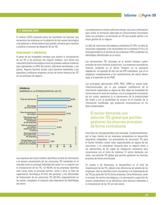 Informe                      09


  5.7 ANÁLISIS DAFO                                                                                    Los empresarios no tienen suﬁciente tiempo, recursos o información
                                                                                                       para recibir la formación adecuada en conocimientos funcionales
El análisis DAFO pretende poner de maniﬁesto las barreras que                                          sobre sus procesos y la formación en TIC que puedan aplicar a la
encuentran las empresas en la adopción de las nuevas tecnologías                                       mejor gestión de su negocio.
y las palancas o dinamizadores que pueden utilizarse para impulsar
y acelerar el proceso de adopción de las TIC.                                                          La falta de soluciones tecnológicas estándares (27,9%), la falta de
                                                                                                       soluciones adaptadas a las necesidades de la empresa (31%) y la
DEBILIDADES Y AMENAZAS                                                                                 heterogeneidad en el tamaño de las empresas (19%) completan las
                                                                                                       debilidades identiﬁcadas en el sector.
A pesar de las innegables ventajas que supone la incorporación
de las TIC a los procesos del negocio hotelero, aún existe una
                                                                                                       Las herramientas TIC utilizadas en el ámbito hotelero suelen
importante brecha tecnológica entre las grandes cadenas hoteleras
                                                                                                       proceder de otros sectores productivos. Las empresas proveedoras
(que representan un 30% del sector), altamente tecniﬁcadas, y las
                                                                                                       intentan venderlas en el Sector Hotelero sin la necesaria
pymes. Algunos factores actúan como barreras impidiendo a las
                                                                                                       adaptación. Un ejemplo de ello son los ERP estándares, que al no
pequeñas y medianas empresas utilizar de forma intensiva las TIC
                                                                                                       adaptarse completamente a las características del sector dieron
en sus procesos de negocio.
                                                                                                       lugar a la aparición de los PMS.

                                                                                                       Las principales aplicaciones (CRS, PMS, CRM) no suelen estar
   FIGURA 64:
                                                                                                       intercomunicadas, por lo que cualquier modiﬁcación de la
   BARRERAS A LA INTRODUCCIÓN DE LAS TIC                                                               información registradas en alguna de ellas debe ser trasladada de
                                                                                                       forma manual al resto de sistemas, con el consiguiente incremento
                                                                                                       de los costes operativos (y el decremento de la productividad
    Falta de información                                         48,9%                                 del hotel) y con la posibilidad de errores en el traslado de la
                                                                                                       información modiﬁcada, que produciría inconsistencias en los
            Diﬁcultades                                       43,9%                                    datos almacenados.
         de ﬁnanciación

   Falta decapacitación
            tecnológica                                      41,6%                                          El sector demanda una
       Soluciones poco
         adaptadas a las                                                                                    solución TIC global que permita
            necesidades                           31%
        de las empresas                                                                                     gestionar los diversos procesos
     Falta de soluciones
             tecnológica                     27,9%                                                          de forma centralizada
                                                                      Fuente: Encuesta Fundetec 2009




        estándares para
                el sector
        Heterogeneidad
                                      19%                                                              Esta falta de interoperabilidad está motivada, fundamentalmente,
        de tamaño entre
           las empresas                                                                                por el bajo interés de las empresas proveedoras en desarrollar
     Desequilibrios en el                                                                              soluciones integrables. Los proveedores de soluciones TIC para
    uso de las TIC según             17,6%
  tamaño de la empresa                                                                                 el Sector Hotelero suelen estar especializados en alguna de las
                            0   10   20      30         40      50                                     soluciones, y no consideran relevante para su negocio dotar a
                                                                                                       las aplicaciones de las capas de integración necesarias para
                                                                                                       comunicarse con el resto de sistemas. El sector demanda, por
                                                                                                       tanto, una solución TIC global que permita gestionar los diversos
Las empresas del sector hotelero identiﬁcan la falta de información                                    procesos de forma centralizada.
y el escaso conocimiento de las soluciones TIC existentes en el
mercado como la principal Debilidad del sector en su relación con                                      En cuanto a las Amenazas, el desequilibrio en el nivel de
la incorporación de las TIC. Un 48,9% de las empresas identiﬁca                                        implantación de las TIC, debido a las diferencias de tamaño de las
esta causa como la principal barrera. Junto a esta, la falta de                                        empresas, sólo se identiﬁca como una barrera a la implantación de
capacitación tecnológica (41,6%) del personal, y las diﬁcultades                                       las TIC por parte del 16,7% de las empresas. Otras Amenazas, como
de ﬁnanciación de las soluciones TIC (43,9%), especialmente en                                         la escasez de centros tecnológicos o la atomización y aparición de
las pymes, completan el conjunto más importante de Debilidades                                         nuevos competidores no se identiﬁcan como barreras relevantes a
del sector.                                                                                            la incorporación de las TIC en este sector.



                                                                                                                                                                       63
 