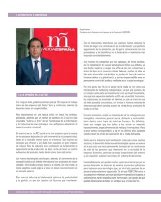 7. SECTOR TEXTIL Y CONFECCIÓN




                                                                      Ángel Asensio
                                                                      Presidente de la Federación de Empresas de la Confección (FEDECON)




                                                                           Con el intercambio electrónico, por ejemplo, hemos obtenido la
                                                                           forma de llegar a la centralización de la información y un perfecto
                                                                           seguimiento de los productos, por lo que la comunicación con los
                                                                           proveedores y los beneﬁcios en la facturación e inventarios han
                                                                           mejorado considerablemente.

                                                                           Son muchas las compañías que han apostado, de forma decidida,
                                                                           por la implantación de nuevas tecnologías en todos sus ámbitos, ya
                                                                           sea diseño, logística o compra, con el ﬁn de ser más competitivas y
                                                                           entrar de lleno en el comercio exterior. Además, muchas de ellas se
                                                                           han visto arrastradas a re-localizar su producción fuera de nuestras
                                                                           fronteras debido a la globalización, y se hace imprescindible tener un
                                                                           permanente control del producto mediante estas nuevas tecnologías.

                                                                           Por otra parte, las TIC en el sector de la moda se ven como una
                                                                           herramienta de marketing indispensable, ya que, por ejemplo, de
                                                                           un tiempo a esta parte los muestrarios ya no se llevan físicamente,
  7.1 LA OPINIÓN DEL SECTOR
                                                                           sino que son expuestos mediante un CD o en un portátil. Asimismo,
                                                                           las colecciones se presentan en Internet, ya que se trata de una
Sin ninguna duda, podemos aﬁrmar que las TIC mejoran el trabajo            vía más accesible y económica, sin olvidar el número creciente de
diario de las empresas del Sector Textil y confección, además de           empresas que abren canales propios de venta de sus productos de
hacerlas crecer en competitividad.                                         moda en la Red.

Nos encontramos en una época difícil en todos los ámbitos,                 En estos momentos, una de las máximas del sector es la apuesta por
precedida, además, por un tiempo de cambios en el que ha sido              intangibles: intentamos generar marca, distinción y exclusividad,
inevitable “subirse al tren” de las Tecnologías de la Información          tanto dentro como fuera de nuestras fronteras. En deﬁnitiva,
y la Comunicación para conseguir una vertiginosa adaptación al             crear una imagen que nos deﬁna y nos brinde un merecido
nuevo escenario comercial.                                                 reconocimiento, especialmente en el mercado internacional. Poco
                                                                           a poco vamos consiguiéndolo, y ya en los últimos años estamos
En nuestro sector, las TIC son el arma más poderosa para la mejora         viendo crecer las cifras de exportación de la moda de España.
de los procesos de producción y el incremento de la competitividad,
tanto en el mercado interior como en el exterior. Son muchas las           Tanto para la industria textil-confección como para otros muchos
ventajas que ofrecen y, sin duda, han supuesto un gran impacto             sectores, el desarrollo de las nuevas tecnologías supone un avance
de mejora. Para la industria textil-confección es fundamental el           en lo que ya es una meta permanente: la mejora en las condiciones
seguimiento de la producción, es decir, se ha de tener un control          de vida de las personas que intervienen en la actividad de la
exhaustivo del producto, tanto dentro como fuera del centro.               empresa. Asimismo, permiten un mejor conocimiento del entorno
                                                                           y, por supuesto, suponen una mejora en la toma de decisiones.
Las nuevas tecnologías contribuyen, además, al incremento de la
competitividad en el ámbito internacional con productos de mayor           Lamentablemente, aún quedan muchas pymes en el sector que, por su
calidad y ofreciendo un mejor servicio al cliente. De este modo, la        escasa dimensión, no disponen de recursos económicos suﬁcientes
moda española puede aspirar a tener un mayor reconocimiento en             para implantar estas tecnologías que, por otro lado, precisan de un
el mercado exterior.                                                       personal adecuadamente capacitado. De ahí que FEDECON insista a
                                                                           sus pequeñas empresas para que participen en proyectos acogidos a
Para nuestra industria es fundamental optimizar la productividad           subvenciones, tanto estatales como territoriales, con objeto de que
y la gestión, ya que son muchos los factores que intervienen.              puedan beneﬁciarse de todas las ventajas que brindan las TIC.



ANÁLISIS SECTORIAL DE IMPLANTACIÓN DE LAS TIC EN LA PYME ESPAÑOLA
 