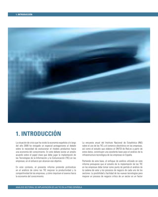 1. INTRODUCCIÓN




1. INTRODUCCIÓN
La situación de crisis que ha vivido la economía española a lo largo   La encuesta anual del Instituto Nacional de Estadística (INE)
del año 2009 ha otorgado un especial protagonismo al debate            sobre el uso de las TIC y el comercio electrónico en las empresas,
sobre la necesidad de evolucionar el modelo productivo hacia           así como el estudio que elabora el ONTSI de Red.es a partir de
una economía del conocimiento. En este debate existe un amplio         estos datos, constituyen una excelente base para el análisis de la
acuerdo sobre el papel clave que debe jugar la implantación de         infraestructura tecnológica de las empresas en España.
las Tecnologías de la Información y la Comunicación (TIC) en las
empresas, en el esfuerzo por alcanzar ese objetivo.                    Partiendo de esta base, el enfoque de análisis utilizado en este
                                                                       informe presupone que el estudio de la implantación de las TIC
En este contexto, el presente informe pretende profundizar             en las empresas debe tomar como punto de partida el análisis de
en el análisis de cómo las TIC mejoran la productividad y la           la cadena de valor y los procesos de negocio de cada uno de los
competitividad de las empresas, y cómo impulsan el avance hacia        sectores. La posibilidad y facilidad de las nuevas tecnologías para
la economía del conocimiento.                                          mejorar un proceso de negocio crítico de un sector es un factor



ANÁLISIS SECTORIAL DE IMPLANTACIÓN DE LAS TIC EN LA PYME ESPAÑOLA
 
