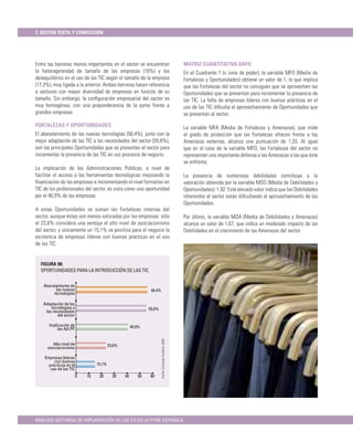 7. SECTOR TEXTIL Y CONFECCIÓN




Entre las barreras menos importantes en el sector se encuentran                                          MATRIZ CUANTITATIVA DAFO
la heterogeneidad de tamaño de las empresas (16%) y los                                                  En el Cuadrante 1 (o zona de poder), la variable MFO (Media de
desequilibrios en el uso de las TIC según el tamaño de la empresa                                        Fortalezas y Oportunidades) obtiene un valor de 1, lo que implica
(17,3%), muy ligada a la anterior. Ambas barreras hacen referencia                                       que las Fortalezas del sector no consiguen que se aprovechen las
a sectores con mayor diversidad de empresas en función de su                                             Oportunidades que se presentan para incrementar la presencia de
tamaño. Sin embargo, la conﬁguración empresarial del sector es                                           las TIC. La falta de empresas líderes con buenas prácticas en el
muy homogénea, con una preponderancia de la pyme frente a                                                uso de las TIC diﬁculta el aprovechamiento de Oportunidades que
grandes empresas.                                                                                        se presentan al sector.

FORTALEZAS Y OPORTUNIDADES                                                                               La variable MFA (Media de Fortalezas y Amenazas), que mide
El abaratamiento de las nuevas tecnologías (56,4%), junto con la                                         el grado de protección que las Fortalezas ofrecen frente a las
mejor adaptación de las TIC a las necesidades del sector (55,6%),                                        Amenazas externas, alcanza una puntuación de 1,33. Al igual
son las principales Oportunidades que se presentan al sector para                                        que en el caso de la variable MFO, las Fortalezas del sector no
incrementar la presencia de las TIC en sus procesos de negocio.                                          representan una importante defensa a las Amenazas a las que éste
                                                                                                         se enfrenta.
La implicación de las Administraciones Públicas, a nivel de
facilitar el acceso a las herramientas tecnológicas mejorando la                                         La presencia de numerosas debilidades contribuye a la
ﬁnanciación de las empresas e incrementando el nivel formativo en                                        valoración obtenida por la variable MDO (Media de Debilidades y
TIC de los profesionales del sector, es vista como una oportunidad                                       Oportunidades): 1,92. Este elevado valor indica que las Debilidades
por el 40,9% de las empresas.                                                                            inherentes al sector están diﬁcultando el aprovechamiento de las
                                                                                                         Oportunidades.
A estas Oportunidades se suman las Fortalezas internas del
sector, aunque éstas son menos valoradas por las empresas: sólo                                          Por último, la variable MDA (Media de Debilidades y Amenazas)
el 23,6% considera una ventaja el alto nivel de asociacionismo                                           alcanza un valor de 1,67, que indica un moderado impacto de las
del sector, y únicamente un 15,1% ve positiva para el negocio la                                         Debilidades en el crecimiento de las Amenazas del sector.
existencia de empresas líderes con buenas prácticas en el uso
de las TIC.


  FIGURA 98:
  OPORTUNIDADES PARA LA INTRODUCCIÓN DE LAS TIC


    Abaratamiento de
          las nuevas                                            56,4%
         tecnologías

   Adaptación de las
       tecnologías a                                           55,6%
    las necesidades
          del sector

      Implicación de                                   40,9%
           las AA.PP.
                                                                        Fuente: Encuesta Fundetec 2009




         Alto nivel de                    23,6%
      asociacionismo

    Empresas líderes
         con buenas
      prácticas en el             15,1%
       uso de las TIC
                         0   10    20       30    40      50   60




ANÁLISIS SECTORIAL DE IMPLANTACIÓN DE LAS TIC EN LA PYME ESPAÑOLA
 