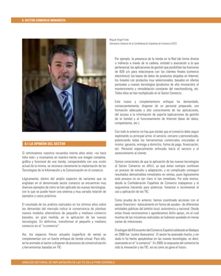 8. SECTOR COMERCIO MINORISTA




                                                                     Miguel Ángel Fraile
                                                                     Secretario General de la Confederación Española de Comercio (CEC)




                                                                          Por ejemplo, la presencia de la tienda en la Red (de forma directa
                                                                          o indirecta a través de la cadena, entidad o asociación a la que
                                                                          pertenezca); las aplicaciones de gestión que posibilitan las funciones
                                                                          de B2B y/o para relacionarse con los clientes ﬁnales (comercio
                                                                          electrónico); las bases de datos de productos alojadas en Internet;
                                                                          los lineales con productos muy seleccionados, basados en ofertas
                                                                          puntuales y nuevas tecnologías (productos de alta innovación); el
                                                                          mantenimiento y remodelación constante del merchandising, etc.
                                                                          Todos ellos se han multiplicado en el Sector Comercio.

                                                                          Este nuevo y complementario enfoque ha demandado,
                                                                          consecuentemente, disponer de un personal preparado, con
                                                                          formación adecuada y alto conocimiento de las aplicaciones,
                                                                          del acceso a la información de soporte (aplicaciones de gestión
                                                                          de la tienda) y al funcionamiento de Internet (base de datos,
                                                                          competidores, etc.).

                                                                          Con todo lo anterior no hay que olvidar que el comercio debe seguir
                                                                          explotando su principal arma: el servicio, cercano y personalizado,
                                                                          potenciando todas las herramientas comerciales vinculadas al
  8.1 LA OPINIÓN DEL SECTOR                                               mismo: garantía, entrega a domicilio, forma de pago, ﬁnanciación,
                                                                          etc. Personal especialmente enfocado hacia el servicio y el
Si retrotraemos nuestros recuerdos treinta años atrás –no hace            asesoramiento al cliente.
falta más– y visionamos en nuestra mente una imagen completa,
gráﬁca y funcional de una tienda, comparándola con una visión             Somos conscientes de que la aplicación de las nuevas tecnologías
actual de la misma, se reconoce claramente la implantación de las         al Sector Comercio es difícil, ya que éstas siempre conllevan
Tecnologías de la Información y la Comunicación en el comercio.           un proceso de estudio y adaptación, y es complicado conseguir
                                                                          resultados demostrables inmediatos en ventas, pues lógicamente
Lógicamente, dentro del amplio espectro de variantes que se               este proceso no es tan claro ni tan inmediato. Por este motivo,
engloban en el denominado sector comercio se encuentran muy               desde la Confederación Española de Comercio trabajamos y lo
diversos ejemplos de cómo se han aplicado las nuevas tecnologías,         seguiremos haciendo para potenciar, fomentar e incrementar el
con lo que se puede hacer una extensa y muy variada relación de           uso y aplicación de las TIC.
ejemplos y casos prácticos.
                                                                          Como prueba de lo anterior, hemos coordinado acciones con el
El resultado de los análisis realizados en los últimos años sobre         apoyo ﬁnanciero –básicamente en forma de ayudas– de diferentes
las demandas del mercado indica la conveniencia de plantear               entidades públicas del ámbito local, autonómico y nacional. Desde
nuevos modelos alternativos de pequeño y mediano comercio                 estas líneas reconocemos y agradecemos dicho apoyo, sin el cual
basados, en gran medida, en la aplicación de las nuevas                   muchas de las iniciativas realizadas se hubieran quedado en meras
tecnologías. En deﬁnitiva, transformar el pequeño y mediano               cartas de intenciones.
comercio en el “e-comercio”.
                                                                          El eslogan del II Encuentro del Comercio Español celebrado en Badajoz
Así, los espacios físicos actuales (superﬁcie de venta) se                en 2006 fue ‘Juntos Avanzamos’. El sector ha avanzado mucho, y sin
complementan con un fuerte enfoque de tienda virtual. Para ello,          duda lo ha hecho apoyándose en las nuevas tecnologías, es decir,
se ha animado al sector a disponer de procesos de comercialización        avanzando en el “e-comercio”. En 2009, la respuesta del comercio ha
y herramientas basadas en TIC.                                            sido la innovación y las TIC: así es como se gana el futuro.



ANÁLISIS SECTORIAL DE IMPLANTACIÓN DE LAS TIC EN LA PYME ESPAÑOLA
 