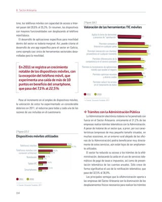 8. Sector Artesanía



timo, los teléfonos móviles con capacidad de acceso a Inter-             [ Figura 116 ]
net pasan del 28,6% al 35,3%. En resumen, los dispositivos               Valoración de las herramientas TIC móviles
con mayores funcionalidades van desplazando al teléfono
móvil básico.                                                                      Agiliza la toma de decisiones
                                                                                                                                  3,5
                                                                                    y procesos de “aprobación”
   El desarrollo de aplicaciones especíﬁcas para movilidad
dentro del sector es todavía marginal. Así, puede citarse el                               Permiten conexión a                              4
                                                                                     Internet en cualquier parte                                  4,6
desarrollo de una app especíﬁca para el sector en Galicia,
como ejemplo casi único de herramientas sectoriales desa-                    Permiten interacción con clientes/                                 4,3
                                                                            proveedores en cualquier momento                                      4,5
rrolladas para la movilidad.
                                                                                 Permiten diferenciarse de la                     3,4
                                                                           competencia en el servicio prestado                              4

                                                                                                                                  3,5
   En 2011 se registra un crecimiento                                  Permiten la incorporacion de aplicaciones
                                                                                                                                        3,9
                                                                                 móviles que ayudan al negocio
   notable de los dispositivos móviles, con                                                                                           3,6
                                                                                    Permiten optimizar recursos
   la excepción del teléfono móvil, que                                                        y ahorrar costes                         3,8

   experimenta una caída de más de 10                                               Permiten reducir los errores
                                                                                                                                3,2

   puntos en beneficio del smartphone,                                               en el tratamiento de datos                       3,7

   que pasa del 7,1% al 22,5%
                                                                            2011          2010

   Pese al incremento en el empleo de dispositivos móviles,                Fuente: Encuesta Fundetec 2011

la valoración de estos ha experimentado un considerable
deterioro en 2011, al reducirse para todas y cada una de las
razones de uso incluidas en el cuestionario.                                 Trámites con la Administración Pública
                                                                            La Administración electrónica todavía no ha penetrado con
                                                                         fuerza en el Sector Artesanía: únicamente el 31,2% de las
                                                                         empresas realiza trámites telemáticos con la Administración.
                                                                         A pesar de tratarse de un sector que, a priori, por sus carac-
[ Figura 115 ]                                                           terísticas (empresas de muy pequeño tamaño situadas, en
Dispositivos móviles utilizados                                          muchas ocasiones, en un entorno rural alejado de las oﬁci-
                                                                         nas de la Administración) podría beneﬁciarse muy directa-
      Teléfonos móviles
                                                          70,6%          mente de estos servicios, aún están lejos de ser ampliamen-
                                                               81,4%
                                                                         te utilizados.
Teléfonos móviles con                             35,3%
   conexión a Internet                        28,6%                         El sector ha reducido su acceso a los trámites de la eAd-
            Notebooks                 14,7%                              ministración, destacando la caída en el uso de servicios tele-
                                    10%
                                          19,6%
                                                                         máticos de pago de tasas e impuestos, así como de presen-
              Tablet-PC             10%                                  tación telemática de las cuentas anuales. Sólo crece de
                                           22,5%
          Smartphones                                                    forma signiﬁcativa el uso de la notiﬁcación telemática, que
                                   7,1%
                                                                         pasa del 32,5% al 36,9%.
                                                                            Las principales ventajas que la eAdministración aporta a
   2011          2010
                                                                         las empresas del Sector Artesanía son la disminución de los
  Fuente: Encuesta Fundetec 2011                                         desplazamientos físicos necesarios para realizar los trámites

104
 