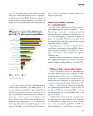 11




  (95,5% de las empresas que utilizan la Administración elec-                      ñas de difusión de la Administración electrónica entre los
  trónica) y la reducción del tiempo invertido en la presenta-                     empresarios del sector.
  ción de la documentación (82,8%). También son valorados el
  ahorro de costes que supone la eAdministración (66,7%) y la
  simpliﬁcación de los procedimientos administrativos (60,3%).                        Utilización de redes sociales en
                                                                                   los procesos de negocio
                                                                                      Las redes sociales comienzan a ser utilizadas como un ca-
  [ Figura 117 ]                                                                   nal de marketing y comercialización muy atractivo. La posibi-
  Utilización de servicios de la Administración                                    lidad de llegar a los clientes a través de este canal está
  electrónica (% sobre empresas que la utilizan)                                   siendo bien valorado por la empresas, de las cuales el 35,2%
                                                                                   ya las utiliza habitualmente en sus procesos de negocio, 3,5
        Declaración y                                                  69,4%       puntos más que en 2010. Adicionalmente, el 32,6% de las
   pago de impuestos                                                       76,4%
                                                                                   empresas considera que su presencia en las redes sociales
                                                                     64,9%         aporta valor añadido a su negocio.
     Seguridad Social                                                    72,4%
                                                                                      Los principales uso de las redes sociales están directa-
       Presentación de                                       49,5%
  solicitudes de ayuda                                        52%                  mente ligados a actividades de marketing (81,6% de las em-
                                                  34,2%
                                                                                   presas que las utilizan, 8 puntos más que en 2010) y al con-
        Pago de tasas                                     43,9%                    tacto e información a los clientes (87,2% de las empresas,
      Presentación de                    19,8%                                     16,5 puntos más).
                                                  35%
      cuentas anuales                                                                 La principal red social utilizada por las empresas es Face-
        Notiﬁcaciones                              36,9%
                                                                                   book. El 90,4% de las empresas que hacen uso de las redes
          telemáticas                            32,5%
                                                                                   sociales utiliza dicha red social, 8 puntos más que en 2010.
                                       14,4%
Obtención de licencias                13%
                               4,5%
        Participación en        6,5%
  licitaciones públicas                                                               Valoración de las soluciones tecnológicas
                                                                                      Todas las soluciones TIC recogidas en la encuesta alcan-
                                                                                   zan peores valoraciones que en 2010, rompiendo así la ten-
     2011          2010         2009
                                                                                   dencia positiva del año anterior. Este es un hecho preocupan-
    Fuente: Encuesta Fundetec 2011                                                 te que indica la necesidad de contrastar con el sector y
                                                                                   determinar cuáles son las causas de estos resultados, que
                                                                                   muestran cierta decepción frente a la utilización de las TIC.
    El principal motivo que las empresas alegan para no                               Para el 28,7% de las empresas encuestadas, las aplicacio-
  realizar trámites telemáticos con la Administración es la                        nes con mayor impacto en el sector a lo largo del último año
  externalización de estos trámites a gestorías (59,6% de                          han sido las de diseño y prototipado en 3D. De hecho, un
  las empresas que no hacen uso de la eAdministración), la                         36,6% está considerando incorporar esta tecnología en sus
  falta de ﬁrma digita o DNI electrónico (39,4% de las em-                         procesos en breve.
  presas que no usan la eAdministración, 8 puntos menos                               También las herramientas de gestión integral del taller
  que en 2010), seguido del desconocimiento de los servi-                          son destacadas como la tecnología con mayor impacto en
  cios telemáticos disponibles (36,2%, 5,5 puntos menos) y                         el Sector Artesanía. Mientras que el 21,7% las considera
  de la complejidad de los servicios (32,1%, 7 puntos menos                        como las más relevantes a lo largo de 2011, un 45,3% tiene
  que en 2010). Parece necesario continuar con las campa-                          previsto incorporarlas en su empresa en un corto plazo.

                                                                                                                                             105
 