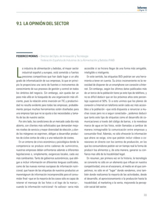 11




9.1 LA OPINIÓN DEL SECTOR




FEDERICO MORAIS · Director del Dpto. de Innovación y Tecnología
                  Federación Española de Industrias de la Alimentación y Bebidas (FIAB)

      a industria de alimentación y bebidas, el mayor sector     accesible si se hiciera llegar de una forma más amigable,

L     industrial español y europeo, está sometido a fuertes
      presiones competitivas que han dado lugar a un alto
grado de informatización de sus empresas, lo que en princi-
                                                                 inteligible e inteligente.
                                                                    En este sentido, las etiquetas BiDi podrían ser una herra-
                                                                 mienta a tener en cuenta. Su único inconveniente es la ne-
pio le proporciona una serie de fuentes e instrumentos de        cesidad de disponer de un smartphone con conexión a Inter-
conocimiento de sus procesos de gestión y control en todos       net. Sin embargo, según los últimos datos publicados más
los ámbitos del negocio. Sin embargo, aún queda dar un           de un tercio de la población tiene ya este tipo de teléfono, y
paso más allá en la búsqueda de una organización más eﬁ-         no es difícil deducir que en los próximos años este porcen-
ciente, pues la relación entre inversión en TIC y productivi-    taje superará el 50%. Si a esto unimos que los planes de
dad no resulta evidente para todas las empresas, probable-       conexión a Internet en telefonía serán cada vez más accesi-
mente porque muchas herramientas estén diseñadas para            bles a la población –que está dispuesta a renunciar a mu-
una empresa tipo que no se ajusta a las necesidades y tama-      chas cosas pero no a seguir conectada–, podemos deducir
ño de las de nuestro sector.                                     que tanto este tipo de etiquetas como el desarrollo de co-
   Por otro lado, las condiciones de un mercado cada día más     municaciones a través del código de barras, o la novedosa
abierto, con clientes más soﬁsticados que demandan mejo-         marca de agua en las fotos, están llamadas a cambiar de
res niveles de servicio y mayor diversidad de elección, y don-   manera inimaginable la comunicación entre empresas y
de los márgenes se exprimen, obligan a desarrollar produc-       consumidor ﬁnal. Además, no sólo ofrecerán la información
tos de ciclos cortos de vida y a una reducción de costes.        que ahora se exige, sino que podrán incluir vídeos o co-
   En un entorno de crisis económica y psicológica donde la      nexiones en directo con los centros de producción, en los
competencia se produce entre cadenas de suministros,             que los consumidores podrán ver en tiempo real la forma de
nuestras empresas deben enfrentarse además a diferentes          producir loa alimentos y, de esta manera, ganarse su con-
legislaciones o, simplemente, exigencias locales, cada vez       ﬁanza mas allá de la trazabilidad legal.
más cambiantes. Tanto de gobiernos autonómicos, que obli-           En resumen, por primera vez en la historia, la tecnología
gan a incluir información en diferentes lenguas cooﬁciales,      se convierte no sólo en un elemento que inﬂuye en nuestra
como de las nuevas normas europeas de información nutri-         competitividad, sino en el escenario, el medio en el que com-
cional, que hacen de las etiquetas de nuestros productos un      petimos; no sólo en el “lugar” donde vendemos, sino tam-
maremágnum de información incomprensible para el consu-          bién donde realizamos la mayoría de las actividades, desde
midor ﬁnal –que en la mayoría de los casos sólo es capaz de      el desarrollo, el aprovisionamiento o la producción hasta la
retener el mensaje de las fotos o el logo de la marca–,          trazabilidad, el marketing o la venta, mejorando la percep-
cuando la información nutricional –lo valioso– seria más         ción social del sector.

                                                                                                                            111
 