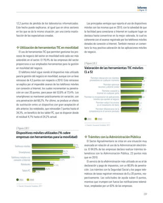 11




     12,2 puntos de pérdida de los laboratorios informatizados.                         Las principales ventajas que reporta el uso de dispositivos
     Este hecho puede explicarse, al igual que en otros sectores                     móviles son las mismas que en 2010, con la salvedad de que
     en los que se da la misma situación, por una cierta insatis-                    la facilidad para conectarse a Internet en cualquier lugar se
     facción de las expectativas creadas.                                            destaca hasta convertirse en la mejor valorada, lo cual es
                                                                                     coherente con el avance registrado por los teléfonos móviles
                                                                                     dotados de conexión a Internet. También merece un comen-
         Utilización de herramientas TIC en movilidad                                tario la muy positiva valoración de las aplicaciones móviles
        El uso de herramientas TIC que permiten gestionar los pro-                   de negocio.
     cesos de negocio del sector en movilidad está cada vez más
     extendido en el sector. El 79,4% de las empresas del sector
     proporciona a sus empleados herramientas para la gestión                        [ Figura 131 ]
     en movilidad del negocio.                                                       Valoración de las herramientas TIC móviles
        El teléfono móvil sigue siendo el dispositivo más utilizado                  (1 a 5)
     para la gestión del negocio en movilidad, aunque con un leve
                                                                                            Permiten interacción con clientes/                       4,1
     retroceso de 4,3 puntos con respecto a 2010. Este retroceso                           proveedores en cualquier momento                        3,8
     se explica por el imparable avance de los teléfonos móviles                                             Permiten optimizar                    3,8
                                                                                                       recursos y ahorrar costes                  3,7
     con conexión a Internet, los cuales incrementan su penetra-
                                                                                                            Permiten conexión a                          4,2
     ción en casi 20 puntos, para pasar del 53,8% al 73,4%. Los                                       Internet en cualquier parte                3,7
     smartphones se mantienen prácticamente sin variación, con                       Permiten la incorporacion de aplicaciones                    3,8
                                                                                                móviles que ayudan al negocio              3,3
     una penetración del 60,2%. Por último, se produce un efecto
                                                                                                   Permiten reducir los errores             3,3
     de sustitución entre un dispositivo con gran aceptación el                                     en el tratamiento de datos             3,2
     año anterior, los notebooks, que retroceden 7 puntos hasta el                              Permiten diferenciarse de la               3,3
                                                                                          competencia en el servicio prestado             3,1
     34,3%, en beneﬁcio de los tablet PC, que se disparan desde
     el residual 4,7% hasta el 24,2% actual.
                                                                                        2011          2010

                                                                                       Fuente: Encuesta Fundetec 2011
     [ Figura 130 ]
     Dispositivos móviles utilizados (% sobre
     empresas con herramientas para la movilidad)                                        Trámites con la Administración Pública
                                                                                        El Sector Agroalimentario se sitúa en una situación muy
    Teléfonos móviles
                                                                            79,7%    avanzada en relación al uso de la Administración electróni-
                                                                               84%
                                                                                     ca. El 84,8% de las empresas declara realizar trámites te-
                                                                60,2%
        Smartphones                                             59,4%                lemáticos con la Administración Pública, 23 puntos más
Teléfonos móviles con                                                   73,4%        que en 2010.
   conexión a Internet                                       53,8%
                                                 34,4%
                                                                                        El servicio de la eAdministración más utilizado en es el de
           Notebooks                                 41,5%                           declaración y pago de impuestos, con un 80,9% de penetra-
                                         24,2%                                       ción. Los trámites con la Seguridad Social y los pagos tele-
            Tablet-PC         4,7%
                                                                                     máticos de tasas registran retrocesos de 6 y 20 puntos, res-
                                                                                     pectivamente. Las solicitudes de ayuda suben 8 puntos,
         2011         2010
                                                                                     mientras que irrumpen con fuerza las notiﬁcaciones telemá-
        Fuente: Encuesta Fundetec 2011                                               ticas, empleadas por un 63% de las empresas.

                                                                                                                                                    119
 