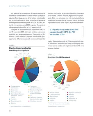 2. Las TIC en la Empresa Española



   En el ámbito de las microempresas, el comercio minorista y la               sectores más grandes, en términos económicos, analizados
construcción son los sectores que mayor número de empresas                     en el informe: Comercio Minorista, Agroalimentario y Trans-
aglutinan. Sin embargo, son dos de los sectores más afectados                  porte. Estos tres sectores se han visto afectados de forma
por la crisis económica, por lo que su contribución al total de                notable por la contracción del consumo interno, perdiendo
microempresas españolas ha pasado del 32,5% al 31,9%, per-                     representatividad en el PIB español. A pesar de esta dismi-
diendo entre ambos cerca de 20.000 empresas. El conjunto de
microempresas ha descendido un 1,4% respecto a 2010.
   El conjunto de sectores analizados representan el 40,1%                        El conjunto de sectores analizados
del PIB nacional en 2009, último año con datos económicos                         representan el 40,1% del PIB
deﬁnitivos para la mayoría de sectores. El porcentaje ha dis-                     nacional en 2009
minuido 2 puntos respecto a la pasada edición debido, prin-
cipalmente, al fuerte impacto de la crisis económica en los
                                                                               nución, el elevado porcentaje del PIB alcanzado en esta cuar-
                                                                               ta edición sitúa al informe como una de las principales refe-
[ Figura 2 ]                                                                   rencias para el estudio de la implantación de las TIC en la
Distribución sectorial de las                                                  empresa española.
microempresas españolas
                        1,1% 2,5% 3,2%
                 1%                                                            [ Figura 3 ]
                                             4,8%
              0,8%                                                             Contribución al PIB nacional
                                                         6,6%
                                                                                                                                         59,88%
        19,3%
                                                                  7,8%
                                                                                  20,95%



                                                                      10%


         17,7%                                                                     7,93%

                                                            10,9%
                                                                                           7,58%
                                    14,2%                                              1,34%                              0,16%
      Otras actividades                            Transporte y                            1,17%
      empresariales                                actividades conexas                               0,38%          0,28%
      Construcción                                 Consultoría e Ingeniería                                    0,33%
      Comercio minorista                           Venta y reparación              Resto de sectores                            Ingeniería y Consultoría
      Intermediación ﬁnanciera,                    de vehículos a motor
                                                                                   Comercio minorista                           Artesanía
      inmobiliaria, jurídica y                     TIC
      seguros                                                                      Agroalimentario                              Logístico
                                                   Servicios de suministro
      Hostelería                                   (gas, electricidad, agua)       Transporte                                   Instaladores TIC
      Comercio mayorista                           Actividades culturales          Hotelero                                     Turismo rural
      Industria
                                                                                  Fuente: INE; Encuesta Anual de Servicios (2009)

     Fuente: Directorio Central de Empresas INE(2011)                          Encuesta Industrial de Empresas (2009)



12
 