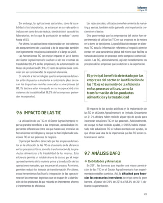 11




   Sin embargo, las aplicaciones sectoriales, como la traza-        Las redes sociales, utilizadas como herramienta de marke-
bilidad o los laboratorios, se estancan en su valoración o       ting y ventas, también están ganando una importancia cre-
incluso ven como ésta se reduce, siendo éste el caso de los      ciente en el sector.
laboratorios, en los que la puntuación se reduce 1 punto            Otra gran ventaja que los empresarios del sector han ex-
hasta el 6,5.                                                    perimentado al utilizar las TIC en sus procesos es la mejora
   Por último, las aplicaciones relacionadas con los sistemas    en la toma de decisiones. La posibilidad de recoger en siste-
de aseguramiento de la calidad y de la seguridad también         mas TIC toda la información referente al negocio permite
ven ligeramente reducida su valoración a lo largo de 2011.       contar con una panorámica global del mismo que facilita la
   Las herramientas TIC con mayor impacto en 2011 dentro         toma de decisiones en procesos como compras o comerciali-
del Sector Agroalimentario vuelven a ser los sistemas de         zación. Las TIC, adicionalmente, agilizan notablemente los
trazabilidad (53,4% de las empresas) y la automatización de      procesos de las empresas que se dedican a la exportación.
líneas de producción (17,6%). El resto de aplicaciones conti-
núan sin ser consideradas de especial relevancia.
   En relación a las tecnologías que los empresarios del sec-      El principal beneficio detectado por las
tor están dispuestos a implantar a corto/medio plazo desta-        empresas del sector en la utilización de
can los dispositivos móviles avanzados o smartphones (el           las TIC es el aumento de la eficiencia
80,1% declara estar interesado en su incorporación) y los          en los procesos críticos, como la
sistemas de trazabilidad (el 86,2% de las empresas preten-         transformación de los productos
den incorporarlos).                                                alimenticios y la trazabilidad


                                                                   El impacto de las ayudas públicas en la implantación de
9.6 IMPACTO DE LAS TIC                                           las TIC en el Sector Agroalimentario es limitado. Únicamente
                                                                 un 31,3% declara haber recibido algún tipo de ayuda para
   La utilización de las TIC en el Sector Agroalimentario re-    incorporar soluciones TIC en sus procesos. Adicionalmente,
porta grandes beneﬁcios a las empresas, apreciándose im-         de los que no han recibido ayudas, el 78,5% habría implan-
portantes diferencias entre las que hacen uso intensivo de       tado más soluciones TIC si hubiera contado con ayudas, lo
herramientas tecnológicas y las que no han implantado solu-      que ofrece una idea de la importancia que las TIC están co-
ciones TIC en sus procesos de negocio.                           brando en el sector.
   El principal beneﬁcio detectado por las empresas del sec-
tor en la utilización de las TIC es el aumento de la eﬁciencia
en los procesos críticos, como la transformación de los pro-
ductos alimenticios y la trazabilidad de los mismos. Esta        9.7 ANÁLISIS DAFO
eﬁciencia permite un notable ahorro de costes, por el mejor
aprovechamiento de la materia prima y la reducción de las           Debilidades y Amenazas
operaciones manuales, que encarecen el proceso. Asimismo,          En 2011, las barreras que impiden una mayor penetra-
permiten reducir los tiempos de transformación. Por último,      ción de las TIC en el Sector Agroalimentario han experi-
estas herramientas facilitan la integración de las operacio-     mentado notables cambios. Así, la diﬁcultad para ﬁnan-
nes con las empresas logísticas que se ocupan de la distribu-    ciar las necesarias inversiones se erige como la gran
ción de los productos, lo que redunda en importantes ahorros     barrera, al pasar del 29% de 2010 al 58,3% de 2011, do-
e incrementos de eﬁciencia.                                      blando su penetración.

                                                                                                                           121
 