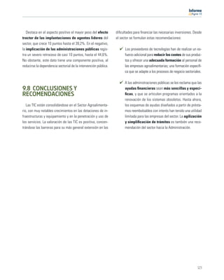 11




   Destaca en el aspecto positivo el mayor peso del efecto       diﬁcultades para ﬁnanciar las necesarias inversiones. Desde
tractor de las implantaciones de agentes líderes del             el sector se formulan estas recomendaciones:
sector, que crece 10 puntos hasta el 39,2%. En el negativo,
la implicación de las administraciones públicas regis-                 Los proveedores de tecnologías han de realizar un es-
tra un severo retroceso de casi 10 puntos, hasta el 44,6%.             fuerzo adicional para reducir los costes de sus produc-
No obstante, este dato tiene una componente positiva, al               tos y ofrecer una adecuada formación al personal de
reducirse la dependencia sectorial de la intervención pública.         las empresas agroalimentarias; una formación especíﬁ-
                                                                       ca que se adapte a los procesos de negocio sectoriales.

                                                                       A las administraciones públicas se les reclama que las
9.8 CONCLUSIONES Y                                                     ayudas ﬁnancieras sean más sencillas y especí-
RECOMENDACIONES                                                        ﬁcas, y que se articulen programas orientados a la
                                                                       renovación de los sistemas obsoletos. Hasta ahora,
   Las TIC están consolidándose en el Sector Agroalimenta-             los esquemas de ayudas diseñados a partir de présta-
rio, con muy notables crecimientos en las dotaciones de in-            mos reembolsables con interés han tenido una utilidad
fraestructuras y equipamiento y en la penetración y uso de             limitada para las empresas del sector. La agilización
los servicios. La valoración de las TIC es positiva, concen-           y simpliﬁcación de trámites es también una reco-
trándose las barreras para su más general extensión en las             mendación del sector hacia la Administración.




                                                                                                                           123
 