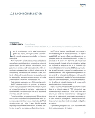 11




10.1 LA OPINIÓN DEL SECTOR




JOSÉ PÉREZ GARCÍA · Director General
                    Asociación de Empresas del Sector TIC, las Comunicaciones y los Contenidos Digitales (AMETIC)

      ejos de los estereotipos con los que el mundo se ima-           Las TIC son un elemento esencial para la competitividad y

L     ginaba esta década, con trajes futuristas y alimenta-
      ción a base de preparados concentrados, ya vivimos en
la era digital.
                                                                   eﬁciencia del conjunto de sectores económicos, y en especial
                                                                   para la PYME, pero también un factor esencial para afrontar los
                                                                   principales desafíos de nuestro futuro económico. La aportación
   Ahora mismo habrá gente buscando un restaurante a través        e inversión en TIC es clave para el aumento de la productividad
de su software de posicionamiento, escuchando un artículo de       de las empresas, la eﬁciencia de las administraciones públicas
opinión con sus podcasts favoritos, comunicándose con su           o el incremento de la calidad de vida de los ciudadanos. Son
país a través de vídeo y voz IP sobre su dispositivo móvil, for-   responsables del crecimiento de más del 50% de la productivi-
mándose gracias a webinars, escribiendo guiones gracias al         dad de toda la economía e impulsan la innovación de todos los
crowdsourcing, consultando su vida laboral con su DNIe, invir-     sectores de actividad. Son el mejor instrumento para mejorar las
tiendo en bolsa online, defendiendo sus derechos a través de       economías de los países ante la globalización, estimulando la
las redes sociales, guardando todos sus recuerdos en la nube       innovación, la creatividad y la eﬁciencia. Pero también son esen-
y chateando con el mismísimo presidente de su país…                ciales para la eﬁciencia energética, la reducción de las emisio-
   Nada de esto es una epopeya para el futuro, es el presente.     nes de carbono, la mejora de los sistemas de transporte o la
   AMETIC se siente orgullosa de aglutinar a las empresas          transformación de los sistemas de salud.
que han hecho posible esta realidad en nuestro país. A pesar          España necesita un modelo de PYME competitiva. Es la
del contexto internacional, la Asociación y sus empresas se        base de su solvencia, ya que la PYME representa la gran
han reinventado y han permitido que este sector se convierta       mayoría de su tejido empresarial. Las TIC somos parte de la
en el motor real de la economía.                                   solución para reactivar el mercado nacional y la base para el
   Pero la tecnología es un concepto cercano. El desarrollo de     desarrollo de una economía sostenible en nuestro país, por
la PYME se ha visto favorecido de forma directa por la eﬁ-         lo que la innovación, investigación y desarrollo en este sec-
ciencia que permiten los procesos digitalizados. La PYME           tor es vital para la evolución de la sociedad y la era digital en
tecnológica crece más y mejor. En la era digital la pequeña        su conjunto.
empresa puede competir de forma directa por medios elec-              Sigamos trabajando para que el futuro nos asombre más
trónicos sin que los recursos sean un factor determinante.         de lo que somos capaces de imaginar.

                                                                                                                                125
 