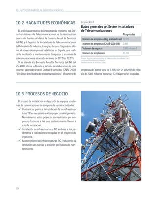 10. Sector Instaladores de Telecomunicaciones



                                                                   [ Figura 136 ]
10.2 MAGNITUDES ECONÓMICAS
                                                                   Datos generales del Sector Instaladores
   El análisis cuantitativo del impacto en la economía del Sec-    de Telecomunicaciones
tor Instaladores de Telecomunicaciones se ha realizado en                                                                 Magnitudes
base a dos fuentes de datos: la Encuesta Anual de Servicios         Número de empresas (Reg. instaladores) 12.015
del INE y el Registro de Instaladores de Telecomunicaciones
                                                                    Número de empresas (CNAE-2009 619)                    3.898
del Ministerio de Industria, Energía y Turismo. Según éste últi-
                                                                    Volumen de negocio                                    2.886 millones €
mo, el número de empresas habilitadas en España para reali-
zar la instalación o mantenimiento de equipos o sistemas de         Número de empleados                                   13.156
telecomunicaciones alcanzaba en enero de 2012 las 12.015.          Fuente: Registro de Instaladores de Telecomunicaciones-MINETUR;

   Si se atiende a la Encuesta Anual de Servicios del INE del      Encuesta anual de servicios (2009)

año 2009, última publicada a la fecha de elaboración de este
informe, y considerando el Código de actividad (CNAE-2009)         empresas del sector sería de 3.898, con un volumen de nego-
“619 Otras actividades de telecomunicaciones”, el número de        cio de 2.886 millones de euros y 13.156 personas ocupadas.




10.3 PROCESOS DE NEGOCIO
 El proceso de instalación e integración de equipos y siste-
mas de comunicaciones se compone de varias actividades:
     Con carácter previo a la instalación de las infraestruc-
     turas TIC es necesario realizar proyectos de ingeniería.
     Normalmente, estos proyectos son realizados por em-
     presas distintas a las que posteriormente llevan a
     cabo la instalación.
      Instalación de infraestructuras TIC en base a los pa-
     rámetros e indicaciones recogidas en el proyecto de
     ingeniería.
     Mantenimiento de infraestructuras TIC, incluyendo la
     resolución de averías y acciones periódicas de man-
     tenimiento.




126
 