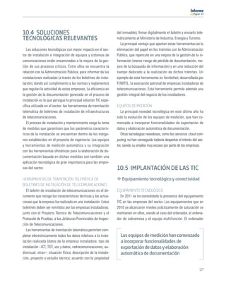 11




10.4 SOLUCIONES                                                   del inmueble), ﬁrmar digitalmente el boletín y enviarlo tele-
TECNOLÓGICAS RELEVANTES                                           máticamente al Ministerio de Industria, Energía y Turismo.
                                                                     La principal ventaja que aportan estas herramientas es la
   Las soluciones tecnológicas con mayor impacto en el sec-       eliminación del papel en los trámites con la Administración
tor de instalación e integración de equipos y sistemas de         Pública, que repercute en una mejora de la gestión de la in-
comunicaciones están encaminadas a la mejora de la ges-           formación (menor riesgo de pérdida de documentación, me-
tión de sus procesos críticos. Entre ellos se encuentra la        jora de la búsqueda de información) y en una reducción del
relación con la Administración Pública, para informar de las      tiempo dedicado a la realización de dichos trámites. Un
instalaciones realizadas (a través de los boletines de insta-     ejemplo de esta herramienta es Fenitelnet, desarrollada por
lación), dando así cumplimiento a las normas y reglamentos        FENITEL, la asociación patronal de empresas instaladoras de
que regulan la actividad de estas empresas. La eﬁciencia en       telecomunicaciones. Esta herramienta permite además una
la gestión de la documentación generada en el proceso de          gestión integral del negocio de los instaladores.
instalación es lo que persigue la principal solución TIC espe-
cíﬁca utilizada en el sector: las herramientas de tramitación     EQUIPOS DE MEDICIÓN
telemática de boletines de instalación de infraestructuras           La principal novedad tecnológica en este último año ha
de telecomunicaciones.                                            sido la evolución de los equipos de medición, que han co-
   El proceso de instalación y mantenimiento exige la toma        menzado a incorporar funcionalidades de exportación de
de medidas que garanticen que los parámetros caracterís-          datos y elaboración automática de documentación.
ticos de la instalación se encuentran dentro de los márge-           Otras tecnologías novedosas, como los servicios cloud com-
nes establecidos en el proyecto de ingeniería. Los equipos        puting, no han conseguido todavía despertar el interés del sec-
y herramientas de medición automática y su integración            tor, siendo su empleo muy escaso por parte de las empresas.
con las herramientas oﬁmáticas para la elaboración de do-
cumentación basada en dichas medidas son también una
aplicación tecnológica de gran importancia para las empre-
sas del sector.                                                   10.5 IMPLANTACIÓN DE LAS TIC
HERRAMIENTAS DE TRAMITACIÓN TELEMÁTICA DE                            Equipamiento tecnológico y conectividad
BOLETINES DE INSTALACIÓN DE TELECOMUNICACIONES
   El boletín de instalación de telecomunicaciones es el do-      EQUIPAMIENTO TECNOLÓGICO
cumento que recoge las características técnicas y las actua-        En 2011 se ha consolidado la presencia del equipamiento
ciones que la empresa ha realizado en una instalación. Estos      TIC en las empresas del sector. Los equipamientos que en
boletines deben ser remitidos por las empresas instaladoras,      2010 ya alcanzaron niveles prácticamente de saturación se
junto con el Proyecto Técnico de Telecomunicaciones y el          mantienen en ellos, siendo el caso del ordenador, el ordena-
Protocolo de Pruebas, a las Jefaturas Provinciales de Inspec-     dor de sobremesa y el equipo multifunción. El ordenador
ción de Telecomunicaciones.
   Las herramientas de tramitación telemática permiten com-
pletar electrónicamente todos los datos relativos a la insta-       Los equipos de medición han comenzado
lación realizada (datos de la empresa instaladora; tipo de          a incorporar funcionalidades de
instalación –ICT, TDT, voz y datos, radiocomunicaciones, au-        exportación de datos y elaboración
diovisual, otras–; situación física; descripción de la instala-     automática de documentación
ción, proyecto o estudio técnico; acuerdo con la propiedad

                                                                                                                              127
 