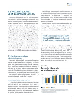 11




2.2 ANÁLISIS SECTORIAL                                                    En el ámbito de la microempresa persiste la diferencia en
DE IMPLANTACIÓN DE LAS TIC                                             la penetración del ordenador entre las empresas de 0 a 2
                                                                       empleados (62%) y las empresas de 3 a 9 empleados, con
   El análisis de la implantación de las TIC en el ámbito empre-       porcentaje más similar al obtenido por las PYME (91,8%),
sarial mantiene la estructura metodológica en tres niveles de las      que roza el 100%, sin diferencias importantes en relación al
ediciones anteriores, que sirve para realizar el análisis compara-     tamaño de la empresa.
tivo de la penetración de las TIC en los diversos sectores consi-         Parece, por tanto, necesario redoblar los esfuerzos de con-
derados y permite comprobar su evolución en el tiempo.                 cienciación y prescripción en el ámbito de las empresas de
   En el primer nivel deﬁnido se analiza la infraestructura tec-       menos de 2 empleados, donde casi 4 de cada 10 no utilizan
nológica básica (ordenador, servidores, equipos multifunción,          una de las herramientas básicas TIC: el ordenador.
etc.) y la infraestructura de comunicaciones (telefonía ﬁja y mó-
vil, acceso a Internet). En el segundo nivel se incluyen las so-
luciones informáticas de ámbito general (oﬁmática, contabili-             El ordenador, de sobremesa o portátil,
dad, seguridad, etc.) y la presencia en Internet (página web,             alcanza el 100% de penetración en 5
comercio electrónico). En el tercer nivel se sitúan los servicios         de los 9 sectores incluidos en el estudio
TIC más avanzados, entre los que se encuentran las herramien-
tas especíﬁcas adaptadas a los procesos de negocio de cada
sector. En esta edición del informe se vuelve a incluir en el tercer      El ordenador, de sobremesa o portátil, alcanza el 100% de
nivel la utilización de la Administración Electrónica, el uso de       penetración en 5 de los 9 sectores incluidos en el estudio.
herramientas en movilidad y la presencia en redes sociales.            Para el resto de sectores la penetración supera el 95%. A
                                                                       pesar de la aparición de nuevos dispositivos con prestacio-
                                                                       nes similares a las ofrecidas por los ordenadores, como los
   Infraestructura tecnológica                                         tablet PC, en el ámbito empresarial el ordenador sigue sien-
y de comunicaciones                                                    do la herramienta imprescindible para la gestión del negocio
   El avance de la Sociedad de la Información en los sectores          y para la introducción del resto de soluciones TIC.
empresariales precisa una buena infraestructura tecnológica
que dé soporte a los productos y servicios más avanzados.
Dentro de la infraestructura tecnológica básica se engloba el          [ Figura 4 ]
ordenador, los servidores de comunicaciones y el equipa-               Penetración del ordenador
miento de oﬁcina básico (equipos multifunción). En las in-             por tamaño de empresa
fraestructuras de comunicaciones se incluyen la telefonía ﬁja
y móvil, la conexión a Internet (banda ancha ﬁja y móvil) y la                                                             5% 5% 5%           6% 4% ,8%
                                                                                                        8% 1% ,8%       97, 98, 98,        99, 99, 99
                                                                       100%                          89, 90, 91
existencia de redes de área local en la empresa.                        75%          2% % %
                                                                                  59, 61,4 62
                                                                        50%
IMPLANTACIÓN Y USO DEL ORDENADOR                                        25%
   La implantación del ordenador como herramienta de trabajo             0%
parece que ha tocado techo en nuestro país. En 2011, el 66,2%                      0a2                 3a9               10 a 49            50 a 249
de las microempresas españolas disponía de ordenador, mismo
                                                                          2011          2010         2009
porcentaje que el alcanzado en 2010. En el ámbito de la PYME,
el ordenador es utilizado como medio de trabajo por el 98,6% de           Fuente: ONTSI, “TIC en las PYME y grandes empresas españolas” (2011)

las empresas, porcentaje similar al obtenido en 2010.                  “TIC en la microempresa española” (2011)



                                                                                                                                                   13
 