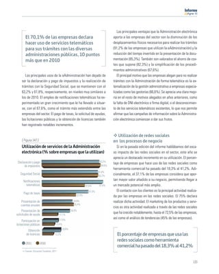 11




                                                                                      Las principales ventajas que la Administración electrónica
        El 70,1% de las empresas declara                                           aporta a las empresas del sector son la disminución de los
        hacer uso de servicios telemáticos                                         desplazamientos físicos necesarios para realizar los trámites
        para sus trámites con las diversas                                         (91,2% de las empresas que utilizan la eAdministración) y la
        administraciones públicas, 10 puntos                                       reducción del tiempo invertido en la presentación de la docu-
        más que en 2010                                                            mentación (85,3%). También son valorados el ahorro de cos-
                                                                                   tes que supone (82,3%) y la simpliﬁcación de los procedi-
                                                                                   mientos administrativos (67,6%).
        Los principales usos de la eAdministración han dejado de                      El principal motivo que las empresas alegan para no realizar
     ser la declaración y pago de impuestos y la realización de                    trámites con la Administración de forma telemática es la ex-
     trámites con la Seguridad Social, que se mantienen con el                     ternalización de la gestión administrativa a empresas especia-
     63,2% y 61,8%, respecivamente, en niveles muy similares a                     lizadas como las gestorías (66,6%). Se aprecia una clara mejo-
     los de 2010. El empleo de notiﬁcaciones telemáticas ha ex-                    ría en el resto de motivos alegados en años anteriores, como
     perimentado un gran crecimiento que le ha llevado a situar-                   la falta de DNI electrónico o ﬁrma digital, o el desconocimien-
     se, con el 67,6%, como el trámite más extendido entre las                     to de los servicios telemáticos existentes, lo que nos permite
     empresas del sector. El pago de tasas, la solicitud de ayudas,                aﬁrmar que las campañas de información sobre la Administra-
     las licitaciones públicas y la obtención de licencias también                 ción electrónica comienzan a dar sus frutos.
     han registrado notables incrementos.

                                                                                     Utilización de redes sociales
    [ Figura 147 ]                                                                 en los procesos de negocio
    Utilización de servicios de la Administración                                     Si en la pasada edición del informe hablábamos del esca-
    electrónica (% sobre empresas que la utilizan)                                 so impacto de las redes sociales en el sector, este año se
                                                                                   aprecia un destacado incremento en su utilización. El porcen-
 Declaración y pago                                                       63,2%
                                                                                   taje de empresas que hace uso de las redes sociales como
      de impuestos                                                         64,6%
                                                                                   herramienta comercial ha pasado del 18,3% al 41,2%. Adi-
                                                                         61,8%
   Seguridad Social                                                      62,2%     cionalmente, el 37,1% de las empresas considera que apor-
      Notiﬁcaciones                                                                tan mayor valor añadido a su negocio, permitiendo llegar a
        telemáticas                                            47,6%     67,6%     un mercado potencial más amplio.
                                                                 51,5%                El contacto con los clientes es la principal actividad realiza-
      Pago de tasas
                                                       37,8%                       da por las empresas en las redes sociales. El 75% declara
    Presentación de                                  33,8%                         realizar dicha actividad. El marketing de los productos y servi-
    cuentas anuales                                   35,4%
                                                                                   cios es otra actividad realizada a través de las redes sociales
     Presentación de                               30,9%
solicitudes de ayuda                    17,1%
                                                                                   que ha crecido notablemente, hasta el 72,5% de las empresas,
                                        17,6%
                                                                                   así como el análisis de tendencias (45% de las empresas).
      Participación en
licitaciones públicas               13,4%
                                           20,6%
          Obtención
         de licencias              12,2%                                              El porcentaje de empresas que usa las
                                                                                      redes sociales como herramienta
        2011         2010
                                                                                      comercial ha pasado del 18,3% al 41,2%
       Fuente: Encuesta Fundetec 2011



                                                                                                                                                 133
 