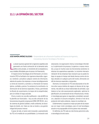 11




11.1 LA OPINIÓN DEL SECTOR




JOSÉ RAMÓN JIMÉNEZ IGLESIAS · Vicepresidente de la Asociación Española de Empresas de Ingeniería,
                              Consultoría y Servicios Tecnológicos (Tecniberia)

       a actual coyuntura general de la ingeniería española está     alcanzando a la organización interna, la tecnología informáti-

L      generando una fuerte contracción de la demanda tanto
       pública como privada, un incremento de la competencia y
unas notables diﬁcultades para el acceso a la ﬁnanciación.
                                                                     ca, la optimización de procesos, la apertura a nuevos merca-
                                                                     dos, ya que en muchos casos las herramientas existentes no
                                                                     alcanzan las expectativas esperadas. La creciente internacio-
   El impacto de las Tecnologías de la Información y la Comu-        nalización de las empresas hace necesario que se pueda tra-
nicación (TIC) ha facilitado a los ingenieros desarrollar, organi-   bajar en equipo en tiempo real desde diversos centros de tra-
zar, mantener y actualizar cualquier sistema de información,         bajo ubicados en cualquier punto del mundo, eliminando con
además de ayudar a las empresas a innovar tecnológicamente           ello las barreras espaciales y temporales.
su forma de transmitir y controlar su información de manera             Asimismo, la innovación en TIC está alcanzando en los últi-
óptima, conﬁable y precisa. Su existencia ha contribuido a la        mos años nuevos ámbitos de negocio al alcance de las inge-
disminución de las barreras espaciales y físicas, permitiendo        nierías, más allá de sus áreas tradicionales de actividad, y que
la difusión de conocimiento y la mejora de la competitividad,        todavía no han sido excesivamente explorados: optimizar la
pero sin olvidar el riesgo asociado.                                 planiﬁcación y la conservación de las infraestructuras, introdu-
   Al ser un sector con una alta cualiﬁcación –más del 80% de        cir tecnología para ganar en seguridad y comodidad, racionali-
la plantilla son licenciados–, hay una alta utilización de las       zar y abaratar el consumo energético, afrontar el reto de la
herramientas de gestión empresarial (CRM, ERP, RR.HH., etc.),        protección del medio ambiente, mejorar la movilidad, etc.
de sistemas de gestión (calidad y medio ambiente), de tecno-            Evidentemente, la apuesta es mayor por parte de las empre-
logías de diseño, etc. Cada vez más se tiende a una gestión          sas con mayor visión estratégica, pero el nivel tecnológico
integral del proceso inversor.                                       actual es muy equiparable al de los países más avanzados.
   A pesar de todo, el sector está innovando y aprovechando             En deﬁnitiva, las TIC cada vez más forman parte de la cultu-
las TIC en la medida de sus posibilidades. La innovación está        ra tecnológica de este sector.

                                                                                                                                 139
 