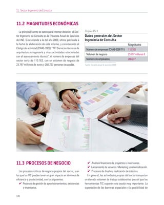 11. Sector Ingeniería de Consulta



11.2 MAGNITUDES ECONÓMICAS
   La principal fuente de datos para intentar describir el Sec-   [ Figura 151 ]
tor Ingeniería de Consulta es la Encuesta Anual de Servicios      Datos generales del Sector
del INE. Si se atiende a la del año 2009, última publicada a      Ingeniería de Consulta
la fecha de elaboración de este informe, y considerando el                                                     Magnitudes
Código de actividad (CNAE-2009) “711 Servicios técnicos de         Número de empresas (CNAE-2009 711)          110.163
arquitectura e ingeniería y otras actividades relacionadas
                                                                   Volumen de negocio                          23.797 millones €
con el asesoramiento técnico”, el número de empresas del
                                                                   Número de empleados                         266.227
sector sería de 110.163, con un volumen de negocio de
23.797 millones de euros y 266.227 personas ocupadas.             Fuente: Encuesta anual de servicios (2009)




11.3 PROCESOS DE NEGOCIO                                                Análisis ﬁnanciero de proyectos e inversiones.
                                                                        Lanzamiento de servicios. Marketing y comercialización.
  Los procesos críticos de negocio propios del sector, y en             Procesos de diseño y realización de cálculos.
los que las TIC pueden tener un gran impacto en términos de         En general, las actividades propias del sector comportan
eﬁciencia y productividad, son los siguientes:                    un elevado volumen de trabajo colaborativo para el que las
      Procesos de gestión de aprovisionamientos, existencias      herramientas TIC suponen una ayuda muy importante. La
      e inventarios.                                              superación de las barreras espaciales y la posibilidad de

140
 