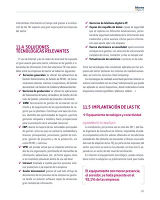 11




intercambiar información en tiempo real gracias a la utiliza-             Servicios de telefonía digital o IP.
ción de las TIC suponen una gran mejora para las empresas                 Copias de respaldo de datos: copias de seguridad
del sector.                                                               que se replican en diferentes localizaciones, permi-
                                                                          tiendo la seguridad redundante de la información ante
                                                                          catástrofes y otros sucesos críticos para la informa-
                                                                          ción que aporta valor a la empresa.
11.4 SOLUCIONES                                                           Correo electrónico en movilidad: aporta enormes
TECNOLÓGICAS RELEVANTES                                                   ventajas en la gestión, con servicios de sincronización
                                                                          completa de correo, contactos y citas en tiempo real.
   El uso de Internet y de las redes de área local ha supuesto            Virtualización de servicios o servicios en la nube.
un gran avance para este sector, intensivo en la gestión e in-
tercambio de información. Entre las soluciones TIC más exten-       Entre las tecnologías más novedosas aplicadas por las em-
didas entre las empresas del sector se hallan las siguientes:       presas del sector destacan los sistemas de realidad aumen-
        Servicios generales: se utilizan las aplicaciones de        tada, así como los servicios cloud computing.
       Gestión Administrativa, de Gestión de RR.HH., de Comu-          Las tecnologías de realidad aumentada permiten obtener un
       nicaciones externas, internas o corporativas, de Gestión     entorno real mezclado con lo virtual, tridimensional, que puede
       documental o de Gestión de Calidad y Medioambiental.         ser aplicado en varios dispositivos, desde ordenadores hasta
       Servicios de producción: se utilizan las aplicaciones        dispositivos móviles (portátiles, teléfonos, tablets…).
       de Tratamientos de textos, de Análisis, de Diseño, de Cál-
       culo, de Gestión y dirección de proyectos o de Control.
        CRM: herramienta de gestión de la relación con el
       cliente y de seguimiento de las oportunidades de ne-         11.5 IMPLANTACIÓN DE LAS TIC
       gocio que se plantean. Constituye una base de clien-
       tes, identiﬁca las oportunidades de negocio y permite           Equipamiento tecnológico y conectividad
       gestionar campañas a medida y hacer prospecciones
       para la orientación de la actividad comercial.               EQUIPAMIENTO TECNOLÓGICO
       ERP: abarca la mayoría de las actividades principales           La introducción, por primera vez en este año 2011, del Sec-
       de gestión, entre las que se cuentan la contabilidad y       tor Ingeniería de Consulta en el informe, imposibilita el análi-
       ﬁnanzas, presupuestos, previsiones, gestión de com-          sis comparativo entre los valores obtenidos en las ediciones
       pras, gestión de proyectos y de la producción, así           precedentes. No obstante, las encuestas sí ofrecen una visión
       como RR.HH. y nóminas.                                       del nivel de adopción de las TIC por parte de las empresas del
       VPN: red privada virtual que se implanta entre las se-       sector, que como se verá es muy elevado, en línea con lo es-
       des de una organización, permitiendo el intercambio de       perado en un sector de alto nivel de tecniﬁcación.
       información, aplicaciones, etc., de forma segura, como          En relación al equipamiento tecnológico, puede compro-
       si los miembros estuvieran dentro de una red local.          barse cómo la adopción es prácticamente total para todas
       Intranet: diseñada a medida para los procesos inter-
       nos productivos o de soporte de la empresa.
        Gestor documental: gracias al cual todo el ﬂujo de            El equipamiento con menor presencia,
       documentos de los procesos de la empresa se gestio-            el servidor, se halla presente en el
       na desde un potente software capaz de almacenar                92,1% de las empresas
       gran cantidad de información.

                                                                                                                                141
 